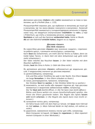 GrammatikGrammatik
173
Допоміжні дієслова «haben» або «sein» вживаються за тими ж пра-
вилами, що й у Perfekt (див. с. 172).
Plusquamperfekt виражає дію, що відбулася в минулому до іншої дії
в минулому. Це так звана форма «минулого в минулому». Зазвичай
Plusquamperfekt вживається у складнопідрядних реченнях із підряд-
ними часу, які вводяться сполучниками «nachdem» та «als», у парі
з Präteritum, що стоїть у головному реченні, наприклад:
Nachdem er sich auf das Seminar vorbereitet hatte, hörte er Musik.
Als wir den Bahnhof erreicht hatten, begann es zu regnen.
Дієслово «lassen»
(Das Verb «lassen»)
Як самостійне дієслово «lassen» має значення «кидати», «припиня-
ти робити щось», «залишати когось/щось», наприклад:
Karin lässt das Schwimmen, um mehr Zeit für Tennis zu haben, denn sie
treibt lieber Tennis. (= Karin hört mit dem Schwimmen auf, geht nicht
mehr schwimmen.)
Der Vater möchte das Rauchen lassen. (= Der Vater möchte mit dem
Rauchen aufhören.)
Kinder, lasst die Oma in Ruhe. (= Stört die Oma nicht.)
Як допоміжне дієслово «lassen» наближається до модальних діє-
слів. У модальному значенні це дієслово виражає:
1) дозвіл/заборону, наприклад:
Erik und Rita sehen Trickfilme bis spät in der Nacht. Ihre Eltern lassen
sie lange fernsehen. (= Ihre Eltern erlauben es ihnen.)
2) наказ, розпорядження, прохання, наприклад:
Der Direktor lässt Sie warten. (= Der Direktor bittet Sie zu warten.)
3) можливість, за якої особа або предмет підлягає дії, тоді дієслово
вживається зі зворотним займенником «sich», наприклад:
Die Tür lässt sich (leicht) öffnen. (= Die Tür kann man leicht öffnen.)
Niklas und Diana wollen ein neues Gesellschaftsspiel spielen, das
ihnen die Eltern geschenkt haben. Die Regeln des Spiels lassen
sich leicht erlernen. (= Die Regeln des Spiels kann man leicht er-
lernen.)
4) залишання чогось десь, наприклад:
Ich fahre heute nicht mit dem Rad zur Schule. Ich lasse mein Fahrrad
im Hof stehen. (= Mein Fahrrad bleibt im Hof stehen, ich nehme es
nicht.)
5) доручення, замовлення якихось послуг для себе, наприклад:
Mein Computer ist kaputt. Ich lasse ihn reparieren. (= Man repariert
meinen Computer in einer Werkstatt.)
Право для безоплатного розміщення підручника в мережі Інтернет має
Міністерство освіти і науки України http://mon.gov.ua/ та Інститут модернізації змісту освіти https://imzo.gov.ua
 