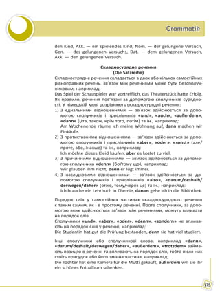 GrammatikGrammatik
175
den Kind, Akk. — ein spielendes Kind; Nom. — der gelungene Versuch,
Gen. — des gelungenen Versuchs, Dat. — dem gelungenen Versuch,
Akk. — den gelungenen Versuch.
Складносурядне речення
(Die Satzreihe)
Складносурядне речення складається з двох або кількох самостійних
рівноправних речень. Зв’язок між реченнями може бути безсполуч-
никовим, наприклад:
Das Spiel der Schauspieler war vortrefflich, das Theaterstück hatte Erfolg.
Як правило, речення пов’язані за допомогою сполучників сурядно-
сті. У німецькій мові розрізняють складносурядні речення:
1) З єднальними відношеннями — зв’язок здійснюється за допо-
могою сполучників і прислівників «und», «auch», «außerdem»,
«dann» (і/та, також, крім того, потім) та ін., наприклад:
Am Wochenende räume ich meine Wohnung auf, dann machen wir
Einkäufe.
2) З протиставними відношеннями — зв’язок здійснюється за допо-
могою сполучників і прислівників «aber», «oder», «sonst» (але/
проте, або, інакше) та ін., наприклад:
Ich möchte dieses Kleid kaufen, aber es kostet zu viel.
3) З причинними відношеннями — зв’язок здійснюється за допомо-
гою сполучника «denn» (бо/тому що), наприклад:
Wir glauben ihm nicht, denn er lügt immer.
4) З наслідковими відношеннями — зв’язок здійснюється за до-
помогою сполучників і прислівників «also», «darum/deshalb/
deswegen/daher» (отже, тому/через це) та ін., наприклад:
Ich brauche ein Lehrbuch in Chemie, darum gehe ich in die Bibliothek.
Порядок слів у самостійних частинах складносурядного речення
є таким самим, як і в простому реченні. Проте сполучники, за допо-
могою яких здійснюється зв’язок між реченнями, можуть впливати
на порядок слів.
Сполучники «und», «aber», «oder», «denn», «sondern» не вплива-
ють на порядок слів у реченні, наприклад:
Die Studentin hat gut die Prüfung bestanden, denn sie hat viel studiert.
Інші сполучники або сполучникові слова, наприклад «dann»,
«darum/deshalb/deswegen/daher», «außerdem», «trotzdem» займа-
ють позицію в реченні та впливають на порядок слів, тобто після них
стоїть присудок або його змінна частина, наприклад:
Die Tochter hat eine Kamera für die Mutti gekauft, außerdem will sie ihr
ein schönes Fotoalbum schenken.
Право для безоплатного розміщення підручника в мережі Інтернет має
Міністерство освіти і науки України http://mon.gov.ua/ та Інститут модернізації змісту освіти https://imzo.gov.ua
 