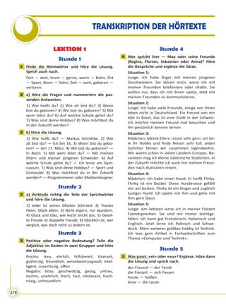 178
TRANSKRIPTION DER HÖRTEXTE
LEKTION 1
Stunde 1
1 Finde die Reimwörter und höre die Lösung.
Sprich auch nach.
Fort — dort, lerne — gerne, wann — Bahn, Ort
— Sport, Bonn — Sohn, Zeit — weit, geboren —
verloren.
2 a) Höre die Fragen und nummeriere die pas-
senden Antworten.
1) Wie heißt du? 2) Wie alt bist du? 3) Wann
bist du geboren? 4) Wo bist du geboren? 5) Mit
wem lebst du? 6) Auf welche Schule gehst du?
7) Was sind deine Hobbys? 8) Was möchtest du
in der Zukunft werden?
2 b) Höre die Lösung.
1) Wie heißt du? — Markus Schnittke. 2) Wie
alt bist du? — Ich bin 16. 3) Wann bist du gebo-
ren? — Am 17. März. 4) Wo bist du geboren? —
In Bonn. 5) Mit wem lebst du? — Mit meinen
Eltern und meiner jüngeren Schwester. 6) Auf
welche Schule gehst du? — Ich lerne am Gym-
nasium. 7) Was sind deine Hobbys? — Sport und
Computer. 8) Was möchtest du in der Zukunft
werden? — Programmierer oder Mediendesigner.
Stunde 2
2 a) Verbinde richtig die Teile der Sprichwörter
und höre die Lösung.
1) Jeder ist seines Glückes Schmied. 2) Trautes
Heim, Glück allein. 3) Nicht ärgern, nur wundern.
4) Glück und Glas, wie leicht bricht das. 5) Geteil-
te Freude ist doppelte Freude. 6) Glücklich ist, wer
vergisst, was doch nicht zu ändern ist.
Stunde 3
2 Positive oder negative Bedeutung? Teile die
Adjektive im Kasten in zwei Gruppen und höre
die Lösung.
Positiv: treu, ehrlich, hilfsbereit, tolerant,
gutherzig, freundlich, verantwortungsvoll, intel-
ligent, zuverlässig, offen.
Negativ: böse, geschwätzig, geizig, untreu,
dumm, unehrlich, frech, faul, intolerant, hoch-
näsig, unfreundlich.
Stunde 4
4 Wer spricht hier — Max oder seine Freunde
(Regina, Florian, Sebastian oder Anna)? Höre
die Gespräche und ergänze die Sätze.
Situation 1:
Junge: Ich habe Ärger mit meinen jüngeren
Geschwistern. Sie stören mich, wenn ich mit
meinen Freunden telefoniere oder chatte. Sie
wollen nur, dass ich mit ihnen spiele, statt mit
meinen Freunden zu kommunizieren.
Situation 2:
Junge: Ich habe viele Freunde, einige von ihnen
leben nicht in Deutschland. Ein Freund von mir
lebt in Basel, das ist eine Stadt in der Schweiz.
Ich möchte meinen Freund mal besuchen und
ihn persönlich kennen lernen.
Situation 3:
Mädchen: Meine Eltern reisen sehr gern. Ich tei-
le ihr Hobby und finde Reisen sehr toll. Jeden
Sommer fahren wir zusammen irgendwohin.
Wir waren schon in vielen Ländern Europas. Be-
sonders mag ich kleine italienische Städtchen. In
der Zukunft möchte ich auch mit meinen Freun-
den nach Australien reisen.
Situation 4:
Mädchen: Ich habe einen Hund. Er heißt Flinky.
Flinky ist ein Dackel. Diese Hunderasse gefällt
mir am besten. Flinky ist ein kluger und zugleich
lustiger Hund. Ich spiele mit ihm und gehe mit
ihm gern Gassi.
Situation 5:
Junge: Am liebsten lerne ich in meiner Freizeit
Fremdsprachen. Sie sind mir immer leichtge-
fallen. Ich kann gut Französisch, Italienisch und
Englisch. Jetzt lerne ich Polnisch und Schwe-
disch. Mein weiteres größtes Hobby ist Technik.
Ich lese gern Artikel in Fachzeitschriften zum
Thema «Computer und Technik».
Stunde 5
1 Was passt: «ei» oder «eu»? Ergänze. Höre dann
die Lösung und sprich nach.
der Freund — der Feind
die Freizeit — sich freuen
heute — heißen
leise — die Leute
1
2
2
2
2
4
1
Право для безоплатного розміщення підручника в мережі Інтернет має
Міністерство освіти і науки України http://mon.gov.ua/ та Інститут модернізації змісту освіти https://imzo.gov.ua
 
