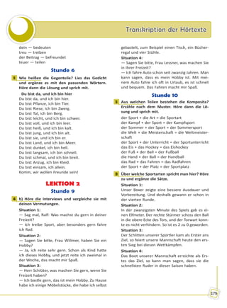 Transkription der HörtexteTranskription der Hörtexte
179
dein — bedeuten
treu — treiben
der Beitrag — befreundet
teuer — teilen
Stunde 6
1 Wie heißen die Gegenteile? Lies das Gedicht
und ergänze es mit den passenden Wörtern.
Höre dann die Lösung und sprich mit.
Du bist da, und ich bin hier
Du bist da, und ich bin hier.
Du bist Pflanze, ich bin Tier.
Du bist Riese, ich bin Zwerg.
Du bist Tal, ich bin Berg.
Du bist leicht, und ich bin schwer.
Du bist voll, und ich bin leer.
Du bist heiß, und ich bin kalt.
Du bist jung, und ich bin alt.
Du bist sie, und ich bin er.
Du bist Land, und ich bin Meer.
Du bist dunkel, ich bin hell.
Du bist langsam, ich bin schnell.
Du bist schmal, und ich bin breit.
Du bist Anzug, ich bin Kleid.
Du bist einsam, ich allein.
Komm, wir wollen Freunde sein!
LEKTION 2
Stunde 9
4 b) Höre die Interviews und vergleiche sie mit
deinen Vermutungen.
Situation 1:
— Sag mal, Ralf: Was machst du gern in deiner
Freizeit?
— Ich treibe Sport, aber besonders gern fahre
ich Rad.
Situation 2:
— Sagen Sie bitte, Frau Willmer, haben Sie ein
Hobby?
— Ja, ich reite sehr gern. Schon als Kind hatte
ich dieses Hobby, und jetzt reite ich zweimal in
der Woche, das macht mir Spaß.
Situation 3:
— Herr Schlüter, was machen Sie gern, wenn Sie
Freizeit haben?
— Ich bastle gern, das ist mein Hobby. Zu Hause
habe ich einige Möbelstücke, die habe ich selbst
gebastelt, zum Beispiel einen Tisch, ein Bücher-
regal und vier Stühle.
Situation 4:
— Sagen Sie bitte, Frau Lessner, was machen Sie
in Ihrer Freizeit?
— Ich fahre Auto schon seit zwanzig Jahren. Man
kann sagen, dass es mein Hobby ist. Mit mei-
nem Auto fahre ich oft in Urlaub, es ist schnell
und bequem. Das Fahren macht mir Spaß.
Stunde 10
1 Aus welchen Teilen bestehen die Komposita?
Erzähle nach dem Muster. Höre dann die Lö-
sung und sprich mit.
der Sport + die Art = die Sportart
der Kampf + der Sport = der Kampfsport
der Sommer + der Sport = der Sommersport
die Welt + die Meisterschaft = die Weltmeister-
schaft
der Sport + der Unterricht = der Sportunterricht
das Eis + das Hockey = das Eishockey
der Fuß + der Ball = der Fußball
die Hand + der Ball = der Handball
das Rad + das Fahren = das Radfahren
der Sport + der Platz = der Sportplatz
3 Über welche Sportarten spricht man hier? Höre
zu und ergänze die Sätze.
Situation 1:
Unser Boxer zeigte eine bessere Ausdauer und
Vorbereitung. Und deshalb gewann er schon in
der vierten Runde.
Situation 2:
In der zwanzigsten Minute des Spiels gab es ei-
nen Elfmeter. Der rechte Stürmer schoss den Ball
in die obere Ecke des Tors, und der Torwart konn-
te es nicht verhindern. So ist es 2 zu 0 geworden.
Situation 3:
Der Schlitten unserer Sportler kam als Erster ans
Ziel, so feiert unsere Mannschaft heute den ers-
ten Sieg bei diesen Wettkämpfen.
Situation 4:
Das Boot unserer Mannschaft erreichte als Ers-
tes das Ziel, so kann man sagen, dass sie die
schnellsten Ruder in dieser Saison haben.
1
4
1
3
Право для безоплатного розміщення підручника в мережі Інтернет має
Міністерство освіти і науки України http://mon.gov.ua/ та Інститут модернізації змісту освіти https://imzo.gov.ua
 