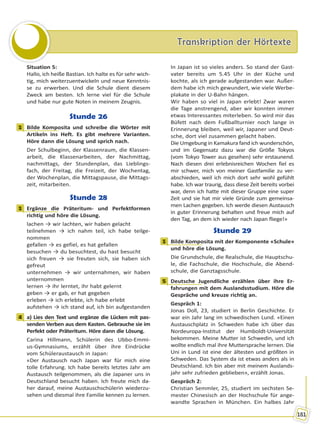 Transkription der HörtexteTranskription der Hörtexte
181
Situation 5:
Hallo, ich heiße Bastian. Ich halte es für sehr wich-
tig, mich weiterzuentwickeln und neue Kenntnis-
se zu erwerben. Und die Schule dient diesem
Zweck am besten. Ich lerne viel für die Schule
und habe nur gute Noten in meinem Zeugnis.
Stunde 26
1 Bilde Komposita und schreibe die Wörter mit
Artikeln ins Heft. Es gibt mehrere Varianten.
Höre dann die Lösung und sprich nach.
Der Schulbeginn, der Klassenraum, die Klassen-
arbeit, die Klassenarbeiten, der Nachmittag,
nachmittags, der Stundenplan, das Lieblings-
fach, der Freitag, die Freizeit, der Wochentag,
der Wochenplan, die Mittagspause, die Mittags-
zeit, mitarbeiten.
Stunde 28
1 Ergänze die Präteritum- und Perfektformen
richtig und höre die Lösung.
lachen → wir lachten, wir haben gelacht
teilnehmen → ich nahm teil, ich habe teilge-
nommen
gefallen → es gefiel, es hat gefallen
besuchen → du besuchtest, du hast besucht
sich freuen → sie freuten sich, sie haben sich
gefreut
unternehmen → wir unternahmen, wir haben
unternommen
lernen → ihr lerntet, ihr habt gelernt
geben → er gab, er hat gegeben
erleben → ich erlebte, ich habe erlebt
aufstehen → ich stand auf, ich bin aufgestanden
4 a) Lies den Text und ergänze die Lücken mit pas-
senden Verben aus dem Kasten. Gebrauche sie im
Perfekt oder Präteritum. Höre dann die Lösung.
Carina Hillmann, Schülerin des Ubbo-Emmi-
us-Gymnasiums, erzählt über ihre Eindrücke
vom Schüleraustausch in Japan:
«Der Austausch nach Japan war für mich eine
tolle Erfahrung. Ich habe bereits letztes Jahr am
Austausch teilgenommen, als die Japaner uns in
Deutschland besucht haben. Ich freute mich da-
her darauf, meine Austauschschülerin wiederzu-
sehen und diesmal ihre Familie kennen zu lernen.
In Japan ist so vieles anders. So stand der Gast-
vater bereits um 5.45 Uhr in der Küche und
kochte, als ich gerade aufgestanden war. Außer-
dem habe ich mich gewundert, wie viele Werbe-
plakate in der U-Bahn hängen.
Wir haben so viel in Japan erlebt! Zwar waren
die Tage anstrengend, aber wir konnten immer
etwas Interessantes miterleben. So wird mir das
Büfett nach dem Fußballturnier noch lange in
Erinnerung bleiben, weil wir, Japaner und Deut-
sche, dort viel zusammen gelacht haben.
Die Umgebung in Kamakura fand ich wunderschön,
und im Gegensatz dazu war die Größe Tokyos
(vom Tokyo Tower aus gesehen) sehr erstaunend.
Nach diesen drei erlebnisreichen Wochen fiel es
mir schwer, mich von meiner Gastfamilie zu ver-
abschieden, weil ich mich dort sehr wohl gefühlt
habe. Ich war traurig, dass diese Zeit bereits vorbei
war, denn ich hatte mit dieser Gruppe eine super
Zeit und sie hat mir viele Gründe zum gemeinsa-
men Lachen gegeben. Ich werde diesen Austausch
in guter Erinnerung behalten und freue mich auf
den Tag, an dem ich wieder nach Japan fliege!»
Stunde 29
1 Bilde Komposita mit der Komponente «Schule»
und höre die Lösung.
Die Grundschule, die Realschule, die Hauptschu-
le, die Fachschule, die Hochschule, die Abend-
schule, die Ganztagsschule.
5 Deutsche Jugendliche erzählen über ihre Er-
fahrungen mit dem Auslandsstudium. Höre die
Gespräche und kreuze richtig an.
Gespräch 1:
Jonas Doll, 23, studiert in Berlin Geschichte. Er
war ein Jahr lang im schwedischen Lund. «Einen
Austauschplatz in Schweden habe ich über das
Nordeuropa-Institut der Humboldt-Universität
bekommen. Meine Mutter ist Schwedin, und ich
wollte endlich mal ihre Muttersprache lernen. Die
Uni in Lund ist eine der ältesten und größten in
Schweden. Das System da ist etwas anders als in
Deutschland. Ich bin aber mit meinem Auslands-
jahr sehr zufrieden geblieben», erzählt Jonas.
Gespräch 2:
Christian Semmler, 25, studiert im sechsten Se-
mester Chinesisch an der Hochschule für ange-
wandte Sprachen in München. Ein halbes Jahr
1
1
4
1
5
Право для безоплатного розміщення підручника в мережі Інтернет має
Міністерство освіти і науки України http://mon.gov.ua/ та Інститут модернізації змісту освіти https://imzo.gov.ua
 