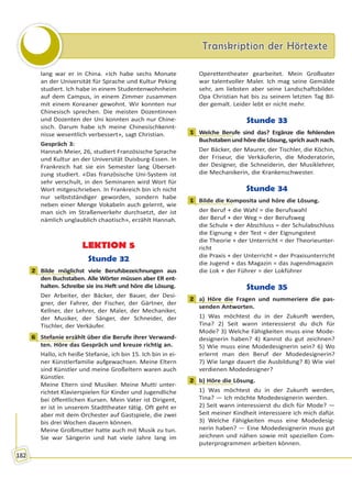 Transkription der HörtexteTranskription der Hörtexte
182
lang war er in China. «Ich habe sechs Monate
an der Universität für Sprache und Kultur Peking
studiert. Ich habe in einem Studentenwohnheim
auf dem Campus, in einem Zimmer zusammen
mit einem Koreaner gewohnt. Wir konnten nur
Chinesisch sprechen. Die meisten Dozentinnen
und Dozenten der Uni konnten auch nur Chine-
sisch. Darum habe ich meine Chinesischkennt-
nisse wesentlich verbessert», sagt Christian.
Gespräch 3:
Hannah Meier, 26, studiert Französische Sprache
und Kultur an der Universität Duisburg-Essen. In
Frankreich hat sie ein Semester lang Überset-
zung studiert. «Das französische Uni-System ist
sehr verschult, in den Seminaren wird Wort für
Wort mitgeschrieben. In Frankreich bin ich nicht
nur selbstständiger geworden, sondern habe
neben einer Menge Vokabeln auch gelernt, wie
man sich im Straßenverkehr durchsetzt, der ist
nämlich unglaublich chaotisch», erzählt Hannah.
LEKTION 5
Stunde 32
2 Bilde möglichst viele Berufsbezeichnungen aus
den Buchstaben. Alle Wörter müssen aber ER ent-
halten. Schreibe sie ins Heft und höre die Lösung.
Der Arbeiter, der Bäcker, der Bauer, der Desi-
gner, der Fahrer, der Fischer, der Gärtner, der
Kellner, der Lehrer, der Maler, der Mechaniker,
der Musiker, der Sänger, der Schneider, der
Tischler, der Verkäufer.
6 Stefanie erzählt über die Berufe ihrer Verwand-
ten. Höre das Gespräch und kreuze richtig an.
Hallo, ich heiße Stefanie, ich bin 15. Ich bin in ei-
ner Künstlerfamilie aufgewachsen. Meine Eltern
sind Künstler und meine Großeltern waren auch
Künstler.
Meine Eltern sind Musiker. Meine Mutti unter-
richtet Klavierspielen für Kinder und Jugendliche
bei öffentlichen Kursen. Mein Vater ist Dirigent,
er ist in unserem Stadttheater tätig. Oft geht er
aber mit dem Orchester auf Gastspiele, die zwei
bis drei Wochen dauern können.
Meine Großmutter hatte auch mit Musik zu tun.
Sie war Sängerin und hat viele Jahre lang im
Operettentheater gearbeitet. Mein Großvater
war talentvoller Maler. Ich mag seine Gemälde
sehr, am liebsten aber seine Landschaftsbilder.
Opa Christian hat bis zu seinem letzten Tag Bil-
der gemalt. Leider lebt er nicht mehr.
Stunde 33
1 Welche Berufe sind das? Ergänze die fehlenden
BuchstabenundhöredieLösung,sprichauchnach.
Der Bäcker, der Maurer, der Tischler, die Köchin,
der Friseur, die Verkäuferin, die Moderatorin,
der Designer, die Schneiderin, der Musiklehrer,
die Mechanikerin, die Krankenschwester.
Stunde 34
1 Bilde die Komposita und höre die Lösung.
der Beruf + die Wahl = die Berufswahl
der Beruf + der Weg = der Berufsweg
die Schule + der Abschluss = der Schulabschluss
die Eignung + der Test = der Eignungstest
die Theorie + der Unterricht = der Theorieunter-
richt
die Praxis + der Unterricht = der Praxisunterricht
die Jugend + das Magazin = das Jugendmagazin
die Lok + der Führer = der Lokführer
Stunde 35
2 a) Höre die Fragen und nummeriere die pas-
senden Antworten.
1) Was möchtest du in der Zukunft werden,
Tina? 2) Seit wann interessierst du dich für
Mode? 3) Welche Fähigkeiten muss eine Mode-
designerin haben? 4) Kannst du gut zeichnen?
5) Wie muss eine Modedesignerin sein? 6) Wo
erlernt man den Beruf der Modedesignerin?
7) Wie lange dauert die Ausbildung? 8) Wie viel
verdienen Modedesigner?
2 b) Höre die Lösung.
1) Was möchtest du in der Zukunft werden,
Tina? — Ich möchte Modedesignerin werden.
2) Seit wann interessierst du dich für Mode? —
Seit meiner Kindheit interessiere ich mich dafür.
3) Welche Fähigkeiten muss eine Modedesig-
nerin haben? — Eine Modedesignerin muss gut
zeichnen und nähen sowie mit speziellen Com-
puterprogrammen arbeiten können.
2
6
1
1
2
2
Право для безоплатного розміщення підручника в мережі Інтернет має
Міністерство освіти і науки України http://mon.gov.ua/ та Інститут модернізації змісту освіти https://imzo.gov.ua
 