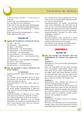 Transkription der HörtexteTranskription der Hörtexte
183
4) Kannst du gut zeichnen? — Ja, das kann ich
schon gut.
5) Wie muss eine Modedesignerin sein? — Kre-
ativ und offen für neue Tendenzen.
6) Wo erlernt man den Beruf der Modedesigne-
rin? — In einer staatlichen Modedesignschule.
7) Wie lange dauert die Ausbildung? — Zwei bis
drei Jahre.
8) Wie viel verdienen Modedesigner? — Als An-
fänger 1800 bis 2500 Euro.
Stunde 36
1 Ergänze die Pluralformen und höre die Lösung.
der Job –– die Jobs
der Nebenjob –– die Nebenjobs
die Stelle –– die Stellen
die Arbeitsstelle –– die Arbeitsstellen
die Teilzeitarbeit –– die Teilzeitarbeiten
die Erfahrung –– die Erfahrungen
das Unternehmen –– die Unternehmen
die Arbeitsvermittlerin –– die Arbeitsvermittle-
rinnen
der Fragebogen –– die Fragebogen/Fragebögen
die Firma –– die Firmen
das Arbeitsamt –– die Arbeitsämter
die Information –– die Informationen
5 Höre das Gespräch in einem Arbeitsamt und
kreuze richtig an.
Im Arbeitsamt
Arbeitsvermittlerin: Guten Tag! Nehmen Sie bit-
te Platz.
Herr Schulze: Guten Tag! Mein Name ist Chris-
tian Schulze. Ich suche eine neue Arbeitsstelle.
Ich bin Journalist von Beruf.
Arbeitsvermittlerin: Sind Sie schon lange ar-
beitslos?
Herr Schulze: Seit einem Monat. Früher war ich
bei einem großen Zeitungsverlag in München
tätig. Aber vor Kurzem ist meine Familie hierher
umgezogen.
Arbeitsvermittlerin: Im Moment ist es in Köln
nicht leicht eine Stelle als Journalist zu finden.
Herr Schulze: Was kann ich denn da machen?
Arbeitsvermittlerin: Moment mal, ich werde
überprüfen. Oh, es gibt zwei vakante Stellen. Die
eine in einer kleinen Firma. Aber der Verdienst
ist nicht hoch — 1200 Euro.
Herr Schulze: Na ja, ehrlich gesagt passt mir das
nicht. Ich muss noch die Wohnungsmiete bezah-
len. Und die andere Stelle?
Arbeitsvermittlerin: Ein großes Unternehmen
sucht einen Mitarbeiter, der nicht älter als 35
Jahre alt sein und eine Erfahrung haben sollte.
Und die Firma verspricht einen hohen Verdienst.
Herr Schulze: Das wäre mir ja sehr interessant!
Arbeitsvermittlerin: Könnten Sie bitte diesen
Fragebogen ausfüllen?
Herr Schulze: Gut.
Arbeitsvermittlerin: Dann verabrede ich einen
Termin bei der Firma. Ich melde mich bei Ihnen,
sobald ich Informationen für Sie habe.
Herr Schulze: Ja gut, danke. Auf Wiedersehen!
Arbeitsvermittlerin: Auf Wiedersehen!
LEKTION 6
Stunde 40
4 Höre die Aussagen der Menschen über ihre
Lieblingsgenres der Malerei und ergänze die
Sätze.
Situation 1:
Moderator/in: Laura, was ist dein Lieblingsgenre
der Malerei?
Laura: Ich mag Bilder, die wie Fotos aussehen
und verschiedene Gegenstände zeigen. Man
kann viele Details dieser Gegenstände sehen.
Die Bilder haben zwar keine Dynamik und stel-
len keine Personen oder Tiere dar, aber sie zei-
gen meistens sehr gute Maltechnik und zeugen
davon, dass ihre Autoren sehr begabt sind.
Situation 2:
Moderator/in: Herr Willmer, was können Sie
über Ihr Lieblingskunstgenre sagen?
Herr Willmer: Da ich mich für die Geschichte der
Religion interessiere, habe ich sehr viel über die
Bilder gelesen, auf denen Heilige oder Geschich-
ten aus ihrem Leben zu sehen sind. Diese Bilder
kann man nicht nur in Kirchen, sondern auch in
Museen und Kunstgalerien sehen.
Situation 3:
Moderator/in: Christoph, hast du ein Lieblings-
genre der Malerei?
Christoph: Ich mag Bilder, die zum Nachdenken
anregen. Wenn man keine konkreten Personen
oder Gegenstände sieht, sondern Linien oder Fi-
1
5
4
Право для безоплатного розміщення підручника в мережі Інтернет має
Міністерство освіти і науки України http://mon.gov.ua/ та Інститут модернізації змісту освіти https://imzo.gov.ua
 