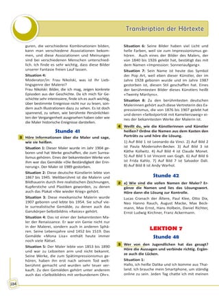 Transkription der HörtexteTranskription der Hörtexte
184
guren, die verschiedene Kombinationen bilden,
kann man verschiedene Assoziationen bekom-
men, und diese Assoziationen und Meinungen
sind bei verschiedenen Menschen unterschied-
lich. Ich finde es sehr wichtig, dass diese Bilder
unserer Fantasie freien Lauf lassen.
Situation 4:
Moderator/in: Frau Nikolski, was ist Ihr Lieb-
lingsgenre der Malerei?
Frau Nikolski: Bilder, die ich mag, zeigen konkrete
Episoden aus der Geschichte. Da ich mich für Ge-
schichte sehr interessiere, finde ich es auch wichtig,
über bestimmte Ereignisse nicht nur zu lesen, son-
dern auch Illustrationen dazu zu sehen. Es ist doch
spannend, zu sehen, wie berühmte Persönlichkei-
ten der Vergangenheit ausgesehen haben oder wie
die Maler historische Ereignisse darstellen.
Stunde 41
3 Höre Informationen über die Maler und sage,
wie sie heißen.
Situation 1: Dieser Maler wurde im Jahr 1904 ge-
boren und hat Werke geschaffen, die zum Surrea-
lismus gehören. Eines der bekanntesten Werke von
ihm war das Gemälde «Die Beständigkeit der Erin-
nerung». Der Maler ist 1989 gestorben.
Situation 2: Diese deutsche Künstlerin lebte von
1867 bis 1945. Weltberühmt ist die Malerin und
Bildhauerin durch ihre realistischen Zeichnungen,
Kupferstiche und Plastiken geworden, zu denen
auch das Plakat «Nie wieder Krieg» gehört.
Situation 3: Diese mexikanische Malerin wurde
1907 geboren und lebte bis 1954. Sie schuf vie-
le surrealistische Gemälde, zu denen auch das
Ganzkörper-Selbstbildnis «Raíces» gehört.
Situation 4: Das ist einer der bekanntesten Ma-
ler der Renaissance. Er war ein Genie nicht nur
in der Malerei, sondern auch in anderen Sphä-
ren. Seine Lebensjahre sind 1452 bis 1519. Das
Gemälde «Mona Lisa» enthält heute immer
noch viele Rätsel.
Situation 5: Der Maler lebte von 1853 bis 1890
und war zu Lebzeiten arm und nicht bekannt.
Seine Werke, die zum Spätimpressionismus ge-
hören, haben ihn erst nach seinem Tod welt-
berühmt gemacht und wurden sehr teuer ver-
kauft. Zu den Gemälden gehört unter anderem
auch das «Selbstbildnis mit verbundenem Ohr».
Situation 6: Seine Bilder haben viel Licht und
helle Farben, weil sie zum Impressionismus ge-
hören. Auch eines der Bilder des Malers, der
von 1840 bis 1926 gelebt hat, bestätigt das mit
dem Namen «Impression: Sonnenaufgang».
Situation 7: Sein Name ist heute das Symbol
der Pop Art, weil eben dieser Künstler, der im
Jahre 1928 geboren wurde und im Jahre 1987
gestorben ist, diesen Stil geschaffen hat. Eines
der berühmtesten Bilder dieses Künstlers heißt
«Twenty Marilyns».
Situation 8: Zu den berühmtesten deutschen
Malerinnen gehört auch diese Vertreterin des Ex-
pressionismus, die von 1876 bis 1907 gelebt hat
und deren «Selbstporträt mit Kamelienzweig» ei-
nes der bekanntesten Werke der Malerin ist.
4 Weißt du, wie die Künstlerinnen und Künstler
heißen? Ordne die Namen aus dem Kasten den
Porträts zu und höre die Lösung.
1) Auf Bild 1 ist Leonardo da Vinci. 2) Auf Bild 2
ist Paula Modersohn-Becker. 3) Auf Bild 3 ist
Käthe Kollwitz. 4) Auf Bild 4 ist Claude Monet.
5) Auf Bild 5 ist Vincent van Gogh. 6) Auf Bild 6
ist Frida Kahlo. 7) Auf Bild 7 ist Salvador Dali.
8) Auf Bild 8 ist Andy Warhol.
Stunde 42
2 a) Wie sind die vollen Namen der Maler? Er-
gänze die Namen und lies das Lösungswort.
Höre dann die Lösung zur Kontrolle.
Lucas Cranach der Ältere, Paul Klee, Otto Dix,
Neo Hanno Rauch, August Macke, Max Beck-
mann, Max Ernst, Hans Holbein, Daniel Richter,
Ernst Ludwig Kirchner, Franz Ackermann.
LEKTION 7
Stunde 48
3 Wer von den Jugendlichen hat das gesagt?
Höre die Aussagen und verbinde richtig. Ergän-
ze auch die Lücken.
Situation 1:
Hallo, ich heiße Dalika und ich komme aus Thai-
land. Ich brauche mein Smartphone, um ständig
online zu sein. Jeden Tag chatte ich mit meinen
3
4
2
3
Право для безоплатного розміщення підручника в мережі Інтернет має
Міністерство освіти і науки України http://mon.gov.ua/ та Інститут модернізації змісту освіти https://imzo.gov.ua
 
