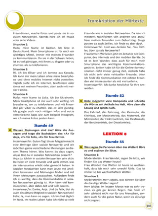 Transkription der HörtexteTranskription der Hörtexte
185
Freundinnen, mache Fotos und poste sie in so-
zialen Netzwerken. Abends höre ich oft Musik
oder sehe Videos.
Situation 2:
Hallo, mein Name ist Bastian. Ich lebe in
Deutschland. Mein Smartphone ist für mich ein
wichtiges Mittel, immer mit meinen Freunden
zu kommunizieren. Da sie in der Schweiz leben,
ist es viel günstiger, mit ihnen zu skypen oder zu
chatten, als zu telefonieren.
Situation 3:
Hi, ich bin Oliver und ich komme aus Kanada.
Ich kann mir mein Leben ohne mein Smartpho-
ne und ohne mobiles Internet nicht vorstellen.
Täglich surfe ich im Internet, telefoniere oder
simse mit meinen Freunden, aber auch mit mei-
ner Familie.
Situation 4:
Hallo, mein Name ist Lidia. Ich bin Ukrainerin.
Mein Smartphone ist mir auch sehr wichtig. Ich
brauche es, um zu telefonieren und mit Freun-
den per Viber zu chatten. Das ist sehr günstig.
Ich google auch nach nötigen Infos und nutze
verschiedene Apps wie zum Beispiel Instagram,
wo ich meine Fotos posten kann.
Stunde 49
4 Wessen Meinungen sind das? Höre die Aus-
sagen und trage die Buchstaben ein: «A» für
Anja, «F» für Felix, «K» für Frau Kettler.
Interviewer/in: Guten Tag! Unser Magazin macht
eine Umfrage über soziale Netzwerke und wir
möchten gerne verschiedene Meinungen zu die-
sem Thema hören. Was kannst du dazu sagen,
Anja? Bist du in sozialen Netzwerken präsent?
Anja: Ja, ich bin in sozialen Netzwerken sehr aktiv.
Da habe ich viele Freunde und weiß immer, was
sie Interessantes erlebt oder gemacht haben. In
sozialen Netzwerken kann man Leute mit ähnli-
chen Interessen und Meinungen finden und mit
ihnen Meinungen austauschen. Außerdem finde
ich es wichtig, dass die Kommunikation in sozia-
len Netzwerken günstig ist. Man kann viel kom-
munizieren, aber dabei Zeit und Geld sparen.
Interviewer/in: Danke, Anja. Und du Felix, bist du
auch ein aktives Mitglied in sozialen Netzwerken?
Felix: Ja, man kann so sagen. Ich bin fast täglich
im Netz. Im realen Leben habe ich nicht so viele
Freunde wie in sozialen Netzwerken. Da lese ich
meistens Nachrichten von anderen und gratu-
liere meinen Freunden zum Geburtstag. Einige
posten da auch Selfies. Ich finde es aber doof.
Interviewer/in: Und was denken Sie, Frau Kett-
ler, über soziale Netzwerke?
Frau Kettler: Wir leben jetzt im Zeitalter der Com-
puter, des Internets und der mobilen Geräte. So
ist es kein Wunder, dass auch für mich mein
Smartphone das wichtigste Kommunikations-
gerät ist. Leider habe ich für die Online-Kommu-
nikation nicht immer genug Zeit, deshalb habe
ich nicht sehr viele «virtuelle» Freunde, denn
ich finde die Kommunikation mit echten Freun-
den viel interessanter als mit «virtuellen».
Interviewer/in: Ich danke herzlichst für Ihre Ant-
worten.
Stunde 52
1 Bilde möglichst viele Komposita und schreibe
die Wörter mit Artikeln ins Heft. Höre dann die
Lösung und sprich nach.
Das Fahrrad, das Fahrzeug, das Kleinauto, der
Kleinbus, der Motorantrieb, das Motorrad, der
Motorroller, der Elektroantrieb, das Elektroauto,
der Benzinantrieb, der Dieselantrieb.
LEKTION 8
Stunde 55
6 Was sagen die Personen über das Wetter? Höre
zu und ergänze die Sätze.
Situation 1:
Moderator/in: Frau Wendel, sagen Sie bitte, wie
finden Sie das Wetter heute?
Frau Wendel: Das Wetter ist heute so wechsel-
haft, dass ich mich sehr unwohl fühle. Das ist
immer so bei wechselhaftem Wetter.
Situation 2:
Moderator/in: Herr Jakobs, was können Sie über
das heutige Wetter sagen?
Herr Jakobs: Im letzten Monat war es sehr tro-
cken, es gab gar keinen Regen. Das finde ich
sehr schlecht nicht nur für uns Menschen, son-
dern auch für die ganze Natur, wenn es so lange
nicht regnet.
4
1
6
Право для безоплатного розміщення підручника в мережі Інтернет має
Міністерство освіти і науки України http://mon.gov.ua/ та Інститут модернізації змісту освіти https://imzo.gov.ua
 