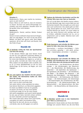 Transkription der HörtexteTranskription der Hörtexte
186
Situation 3:
Moderator/in: Diana, was machst du meistens,
wenn es sehr heiß ist?
Diana: Wenn es sehr heiß ist, sitze ich meistens
zu Hause. Da kann ich meine Klimaanlage ein-
schalten und mich abkühlen. Draußen kann ich
bei großer Hitze nicht bleiben.
Situation 4:
Moderator/in: Daniel, welches Wetter findest
du gut?
Daniel: Es kann vielleicht etwas komisch klingen,
aber ich mag Regen. Für mich ist das das beste
Wetter. Ich gehe sehr gerne unter dem Regen
spazieren, da ist die Luft frisch und feucht, und
das finde ich gut.
Stunde 56
1 a) Verbinde richtig die Teile der Sprichwörter
und höre die Lösung.
1) Bei diesem Wetter jagt man keinen Hund
vor die Tür. 2) Es gibt kein schlechtes Wetter, es
gibt nur falsche Kleidung. 3) Bei schönem Wet-
ter nimm den Mantel mit, regnet es, so halt es,
wie du willst. 4) Kräht der Hahn früh auf dem
Mist, ändert sich das Wetter oder es bleibt, wie
es ist. 5) Unser Wohlbefinden ist oft nur eine
Wetterfrage. 6) Ob Sonne, ob Regen, wir sind
dagegen.
Stunde 57
1 Lies und ergänze das Gedicht mit den passen-
den Zeilen. Die Reimwörter helfen dir. Höre
dann die Lösung.
Da stehst du nun, bist schon uralt,
lehn’ mich an dich und finde Halt.
Seit vielen Jahren schon spendest du Leben,
hast deinen Reichtum uns Menschen gegeben.
Ein Dach aus Blättern hast du mir gewebt,
ich fand in dir Ruhe, du hast mich belebt.
In Ehrfurcht neige ich vor dir mein Haupt,
dich wird’s ewig geben, auch wenn’s keiner glaubt.
So viel, was wir taten, hat dich schwer verletzt,
du hast’s überlebt und dich durchgesetzt.
Wir nutzen dein Holz, deine Tiere und Früchte,
und geben dir dafür verschiedene Gifte.
Hab Dank für die Luft, die du uns erhältst,
und danke, dass du dich gegen uns wehrst.
3 Ergänze die fehlenden Buchstaben und lies die
Lösung. Höre dann den Text zur Kontrolle.
Für uns ist die Natur die Quelle unseres Lebens.
Die alte Weisheit sagt, dass unsere Welt aus vier
Elementen besteht. Das eine gibt uns Licht, kann
aber auch verbrennen. Das zweite gibt uns Nah-
rung, darauf gehen wir auch. Dank noch einem
Element können wir atmen. Für unser Leben ist
auch das vierte Element sehr wichtig, weil wir
es trinken, außerdem brauchen wir es, um zu
schwimmen und zu baden. Welches kann sehr
gefährlich sein?
Stunde 58
1 Finde Synonyme und schreibe die Wörter paar-
weise ins Heft. Höre dann die Lösung.
Verursachen — auslösen, beschädigen — Schä-
den anrichten, gewaltig — sehr groß, verhee-
rend — katastrophal, vernichten — zerstören.
Stunde 60
1 Bilde Komposita und schreibe die Wörter mit
Artikeln und Pluralformen (wo es möglich ist)
ins Heft. Höre dann die Lösung und sprich nach.
Die Windturbine — die Windturbinen, die Wind-
energie — die Windenergien, das Waschmit-
tel — die Waschmittel, die Mülltrennung, das
Spülmittel — die Spülmittel, das Spülwasser —
die Spülwässer, die Steckdose — die Steckdosen,
das Abgas — die Abgase, das Abwasser — die
Abwässer, das Elektrogerät — die Elektrogeräte,
das Elektroauto — die Elektroautos, die Elektro-
energie — die Elektroenergien, die Solarenergie
— die Solarenergien, der Umweltschutz, die Wei-
terverwertung — die Weiterverwertungen, die
Wasserturbine — die Wasserturbinen, der Was-
serhahn — die Wasserhähne, der Wasserschutz.
LEKTION 9
Stunde 64
4 a) Worüber spricht man in den Radiobeiträ-
gen? Höre zu und kreuze an.
Moderator/in: Heute stellen wir Ihnen drei Radio-
beiträge von unseren Hörern vor, die eine Reise
1
1
3
1
1
4
Право для безоплатного розміщення підручника в мережі Інтернет має
Міністерство освіти і науки України http://mon.gov.ua/ та Інститут модернізації змісту освіти https://imzo.gov.ua
 