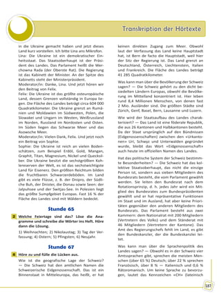 Transkription der HörtexteTranskription der Hörtexte
187
in die Ukraine gemacht haben und jetzt dieses
Land kurz vorstellen. Ich bitte Lina ans Mikrofon.
Lina: Die Ukraine ist ein demokratischer Ein-
heitsstaat. Das Staatsoberhaupt ist der Präsi-
dent des Landes. Das Parlament heißt die Wer-
chowna Rada (der Oberste Rat). Die Regierung
ist das Kabinett der Minister. An der Spitze des
Kabinetts steht der Ministerpräsident.
Moderator/in: Danke, Lina. Und jetzt hören wir
den Beitrag von Felix.
Felix: Die Ukraine ist das größte osteuropäische
Land, dessen Grenzen vollständig in Europa lie-
gen. Die Fläche des Landes beträgt circa 604 000
Quadratkilometer. Die Ukraine grenzt an Rumä-
nien und Moldawien im Südwesten, Polen, die
Slowakei und Ungarn im Westen, Weißrussland
im Norden, Russland im Nordosten und Osten.
Im Süden liegen das Schwarze Meer und das
Asowsche Meer.
Moderator/in: Vielen Dank, Felix. Und jetzt noch
ein Beitrag von Sophie.
Sophie: Die Ukraine ist reich an vielen Boden-
schätzen, zum Beispiel Erdöl, Gold, Mangan,
Graphit, Titan, Magnesium, Nickel und Quecksil-
ber. Die Ukraine besitzt die sechstgrößten Koh-
lereserven der Welt, es ist das sechstwichtigste
Land für Eisenerz. Den größten Reichtum bilden
die fruchtbaren Schwarzerdeböden. Im Land
gibt es viele Flüsse, z. B. der Dnipro, der Südli-
che Buh, der Dnister, die Donau sowie Seen: der
Jalpuhsee und der Switjas-See. In Polesien liegt
das größte Sumpfgebiet Europas. Fast 16 % der
Fläche des Landes sind mit Wäldern bedeckt.
Stunde 65
2 Welche Feiertage sind das? Löse die Ana-
gramme und schreibe die Wörter ins Heft. Höre
dann die Lösung.
1) Weihnachten; 2) Nikolaustag; 3) Tag der Ver-
fassung; 4) Ostern; 5) Pfingsten; 6) Neujahr.
Stunde 67
4 Höre zu und fülle die Lücken aus.
Wie ist die geografische Lage der Schweiz?
— Die Schweiz hat den amtlichen Namen die
Schweizerische Eidgenossenschaft. Das ist ein
Binnenstaat in Mitteleuropa, das heißt, er hat
keinen direkten Zugang zum Meer. Obwohl
laut der Verfassung das Land keine Hauptstadt
hat, ist Bern de facto die Hauptstadt, weil hier
der Sitz der Regierung ist. Das Land grenzt an
Deutschland, Österreich, Liechtenstein, Italien
und Frankreich. Die Fläche des Landes beträgt
41 285 Quadratkilometer.
Was kann man über die Bevölkerung der Schweiz
sagen? — Die Schweiz gehört zu den dicht be-
siedelten Ländern Europas, obwohl die Bevölke-
rung im Mittelland konzentriert ist. Hier leben
rund 8,4 Millionen Menschen, von denen fast
2 Mio. Ausländer sind. Die größten Städte sind
Zürich, Genf, Basel, Bern, Lausanne und Luzern.
Wie wird der Staatsaufbau des Landes charak-
terisiert? — Das Land ist eine föderale Republik,
die aus 26 Kantonen und Halbkantonen besteht.
Da der Staat ursprünglich auf den Bündnissen
(Eidgenossenschaften) zwischen den «Urkanto-
nen» Uri, Schwyz und Unterwalden gegründet
wurde, bleibt das Wort «Eidgenossenschaft»
auch heute im offiziellen Namen des Landes.
Hat das politische System der Schweiz bestimm-
te Besonderheiten? — Die Schweiz hat das kol-
lektive Staatsoberhaupt, das nicht die einzige
Person ist, sondern aus sieben Mitgliedern des
Bundesrats besteht, die vom Parlament gewählt
werden. Sie leiten den Bundesrat nach dem
Rotationsprinzip, d. h. jedes Jahr wird ein Mit-
glied des Bundesrates zum Bundespräsidenten
gewählt und er hat repräsentative Funktionen
im Staat und im Ausland, hat aber keine Priori-
täten gegenüber den anderen Mitgliedern des
Bundesrats. Das Parlament besteht aus zwei
Kammern: dem Nationalrat mit 200 Mitgliedern
(Vertretern des Volks) und dem Ständerat mit
46 Mitgliedern (Vertretern der Kantone). Das
Amt des Regierungschefs fehlt im Land, es gibt
den Bundeskanzler, der die Bundeskanzlei lei-
tet.
Was kann man über die Sprachenpolitik des
Landes sagen? — Obwohl es in der Schweiz vier
Amtssprachen gibt, sprechen die meisten Men-
schen (über 65 %) Deutsch; über 22 % sprechen
Französisch, über 8 % — Italienisch und 0,6 %
Rätoromanisch. Um keine Sprache zu bevorzu-
gen, lautet das Kennzeichen «CH» (lateinisch
2
4
Право для безоплатного розміщення підручника в мережі Інтернет має
Міністерство освіти і науки України http://mon.gov.ua/ та Інститут модернізації змісту освіти https://imzo.gov.ua
 