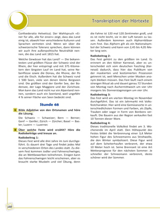 Transkription der HörtexteTranskription der Hörtexte
188
Confoederatio Helvetica). Der Wahlspruch «Ei-
ner für alle, alle für einen» zeigt, dass das Land
einig ist, obwohl hier verschiedene Kulturen und
Sprachen vertreten sind. Wenn wir über die
schweizerische Toleranz sprechen, dann können
wir auch ihre außenpolitische Neutralität nen-
nen, die das Land seit 1815 hat.
Welche Gewässer hat das Land? — Die bekann-
testen und größten Flüsse der Schweiz sind der
Rhein, der hier entspringt und mit 375 Kilome-
tern den längsten Lauf im Land hat, seine Ne-
benflüsse sowie die Donau, die Rhone, der Po
und die Etsch. Außerdem hat die Schweiz rund
1 500 Seen, viele von denen kleine Bergseen
sind. Die größten sind der Genfer See, der Bo-
densee, der Lago Maggiore und der Zürichsee.
Man kann das Land nicht nur ein Alpenland nen-
nen, sondern auch ein Seenland, weil ungefähr
4 % seiner Fläche von Seen bedeckt sind.
Stunde 68
1 Bilde Adjektive von den Ortsnamen und höre
die Lösung.
Die Schweiz — Schweizer; Bern — Berner;
Genf — Genfer; Zürich — Zürcher; Basel — Bas-
ler; Luzern — Luzerner.
3 Über welche Feste wird erzählt? Höre die
Radiobeiträge und kreuze an.
Radiobeitrag 1:
Dieses Fest wird alle drei Jahre im Juni durchge-
führt. Es dauert drei Tage und findet jedes Mal
in verschiedenen Orten des Landes statt. Zu die-
sem Fest kommen Jodler und Fahnenschwinger,
die an Wettbewerben teilnehmen. Einigen kann
das Fahnenschwingen leicht erscheinen, aber es
braucht starke Muskeln und viel Übung, denn
die Fahne ist 120 mal 120 Zentimeter groß, und
es ist nicht leicht, sie in der Luft tanzen zu las-
sen. Außerdem kommen auch Alphornbläser
zum Fest. Das Alphorn gilt als ein Nationalsym-
bol der Schweiz und kann von 2,45 bis 4,05 Me-
ter lang sein.
Radiobeitrag 2:
Das Fest gehört zu den größten im Land. Es
erinnert an den Kölner Karneval, aber es un-
terscheidet sich vom deutschen Fasching (Kar-
neval) dadurch, dass hier das Publikum von
der maskierten und kostümierten Prozession
getrennt ist, weil Menschen unter Masken ano-
nym bleiben müssen. Das Fest läuft nach einem
strengen Ritual ab und dauert genau 72 Stunden
von Montag nach Aschermittwoch um vier Uhr
morgens bis Donnerstagmorgen um vier Uhr.
Radiobeitrag 3:
Das Fest wird am vierten Montag im November
durchgeführt. Das ist ein Jahrmarkt mit Volks-
festcharakter. Hier wird eine Gemüsesorte in un-
terschiedlichsten Formen und Farben, als Zöpfe,
Trauben oder sogar in Form von Bonbons ver-
kauft. Die Bauern aus der Region verkaufen fast
10 Tonnen dieser Ware.
Radiobeitrag 4:
Dieses traditionelle Volksfest findet am 3. Wo-
chenende im April statt. Den Höhepunkt des
Festes bildet die Verbrennung einer 3,4 Meter
hohen Figur des Schneemanns aus Strohwolle,
die den Winter symbolisiert. Diese Figur wird
auf dem Scheiterhaufen verbrannt, der etwa
10 Meter hoch ist. Seine Brennzeit ist eine Art
Wetterprognose für den nächsten Sommer: Je
schneller der Schneemann verbrennt, desto
schöner wird der Sommer.
1
3
Право для безоплатного розміщення підручника в мережі Інтернет має
Міністерство освіти і науки України http://mon.gov.ua/ та Інститут модернізації змісту освіти https://imzo.gov.ua
 