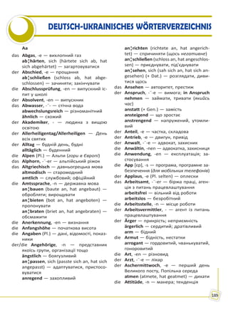 189
DEUTSCH-UKRAINISCHES WÖRTERVERZEICHNIS
Aa
das Abgas, -e — вихлопний газ
ab¦härten, sich (härtete sich ab, hat
sich abgehärtet) — загартовуватися
der Abschied, -e — прощання
ab¦schließen (schloss ab, hat abge-
schlossen) — зачиняти; закінчувати
die Abschlussprüfung, -en — випускний іс-
пит у школі
der Absolvent, -en — випускник
das Abwasser, -¨- — стічна вода
abwechslungsreich — різноманітний
ähnlich — схожий
der Akademiker, - — людина з вищою
освітою
der Allerheiligentag/Allerheiligen — День
всіх святих
der Alltag — будній день, будні
alltäglich — буденний
die Alpen (Pl.) — Альпи (гори в Європі)
das Alphorn, -¨-er — альпійський ріжок
das Altgriechisch — давньогрецька мова
altmodisch — старомодний
amtlich — службовий; офіційний
die Amtssprache, -n — державна мова
an¦bauen (baute an, hat angebaut) —
обробляти; вирощувати
an¦bieten (bot an, hat angeboten) —
пропонувати
an¦braten (briet an, hat angebraten) —
обсмажити
die Anerkennung, -en — визнання
die Anfangshöhe — початкова висота
die Angaben (Pl.) — дані, відомості, показ-
ники
der/die Angehörige, -n — представник
якоїсь групи, організації тощо
ängstlich — боягузливий
an¦passen, sich (passte sich an, hat sich
angepasst) — адаптуватися, пристосо-
вуватися
anregend — захопливий
an¦richten (richtete an, hat angerich-
tet) — спричиняти (щось негативне)
an¦schließen (schloss an, hat angeschlos-
sen) — приєднувати, під’єднувати
an¦sehen, sich (sah sich an, hat sich an-
gesehen) (+ Dat.) — розглядати, диви-
тися щось
das Ansehen — авторитет, престиж
der Anspruch, -¨-e — вимога; in Anspruch
nehmen — займати, тривати (якийсь
час)
anstatt (+ Gen.) — замість
ansteigend — що зростає
anstrengend — напружений, утомли-
вий
der Anteil, -e — частка, складова
der Antrieb, -e — двигун, привід
der Anwalt, -¨-e — адвокат, захисник
die Anwältin, -nen — адвокатка, захисниця
die Anwendung, -en — експлуатація; за-
стосування
die App [ɛp], -s — програма, програмне за-
безпечення (для мобільних телефонів)
der Applaus, -e (Pl. selten) — оплески
das Arbeitsamt, -¨-er — біржа праці, аген-
ція з питань працевлаштування
arbeitsfrei — вільний від роботи
arbeitslos — безробітний
die Arbeitsstelle, -n — місце роботи
der Arbeitsvermittler, - — агент із питань
працевлаштування
der Ärger — прикрість; неприємність
ärgerlich — сердитий; дратівливий
arm — бідний
die Armut — бідність, нестатки
arrogant — гордовитий, чванькуватий,
гоноровитий
die Art, -en — різновид
der Arzt, -¨-e — лікар
der Aschermittwoch, -e — перший день
Великого посту, Попільна середа
atmen (atmete, hat geatmet) — дихати
die Attitüde, -n — манера; тенденція
Право для безоплатного розміщення підручника в мережі Інтернет має
Міністерство освіти і науки України http://mon.gov.ua/ та Інститут модернізації змісту освіти https://imzo.gov.ua
 