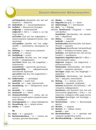 Deutsch-Ukrainisches WörterverzeichnisDeutsch-Ukrainisches Wörterverzeichnis
190
auf¦bewahren (bewahrte auf, hat auf-
bewahrt) — зберігати
der Aufenthalt, -e — місцеперебування
die Auffahrt — Вознесіння Господнє
aufgeregt — схвильований
aufgrund (+ Gen.) — згідно з, на під-
ставі чогось
auf¦laden (lud auf, hat aufgeladen) —
завантажувати; заряджати (напр., аку-
мулятор)
auf¦spießen (spießte auf, hat aufge-
spießt) — наколювати, нанизувати на
щось
der Aufstieg, -e — зростання, розвиток
der Auftritt, -e — виступ
die Ausbildung — освіта
aus¦drucken (druckte aus, hat ausge-
druckt) — роздрукувати
aus¦lösen (löste aus, hat ausgelöst) —
спричинити
ausreichend — достатній; достатньо
aussagekräftig — інформативний,
змістовний; виразний
aus¦sehen (sah aus, hat ausgesehen) —
мати вигляд
der Außenseiter, - — аутсайдер
außerdem — окрім того
die Aussicht, -en — вид, перспектива
die Ausstattung, -en — обладнання, осна-
щення
der Ausstoß, -¨-e — викид
der Austausch, -e — обмін
der Austauschschüler, - — учень, що на-
вчається в іншій країні в рамках шкіль-
ного обміну
der Austragungsort, -e — місце проведення
die Auswirkung, -en — прояв; вплив
der Azteke, -n — ацтек
Bb
der Bach, -¨-e — джерело
der Bachelorabschluss, -¨-e — ступінь ба-
калавра, диплом бакалавра
der Bäcker, - — пекар
das Baguette [baˈɡɛt], -s — багет
der Bakteriologe, -n — бактеріолог
der Bart, -¨-e — борода
das/der Beachsoccer [ˈbi:t͜ʃsɔkɐ] — пляж-
ний футбол
bearbeiten (bearbeitete, hat bearbei-
tet) — обробляти
das Beben, - — землетрус
bedeckt — вкритий
beeindrucken (beeindruckte, hat beein-
druckt) — вражати
beeinflussen (beeinflusste, hat beeinflusst)
(+ Akk.) — впливати на когось, щось
befinden, sich (befand sich, hat sich be-
funden) — перебувати
begeistert: begeistert sein (für + Akk.) —
захоплюватися чимсь
beginnen (begann, hat begonnen) —
розпочинати(ся)
beheimaten (beheimatete, hat behei-
matet) — надавати притулок
bei¦legen (legte bei, hat beigelegt) —
додавати
beinhalten (beinhaltete, hat beinhal-
tet) — вміщати, охоплювати
der Beitrag, -¨-e — внесок; стаття
bekannt — відомий, знайомий
belasten (belastete, hat belastet) — об-
тяжувати; забруднювати
benehmen, sich (benahm sich, hat sich
benommen) (gegenüber + Dat.) — по-
водитися, поводити себе щодо когось
benötigen (benötigte, hat benötigt) —
потребувати
der Benzinmotor, ...tóren — бензиновий
двигун
der Berater, - — радник
der Bereich, -e — сфера, галузь
bereits — вже
der Berufsabschluss, -¨-e — диплом про
середню професійну освіту
die Berufsausbildung — професійна освіта
Право для безоплатного розміщення підручника в мережі Інтернет має
Міністерство освіти і науки України http://mon.gov.ua/ та Інститут модернізації змісту освіти https://imzo.gov.ua
 