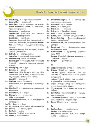 Deutsch-Ukrainisches WörterverzeichnisDeutsch-Ukrainisches Wörterverzeichnis
191
der Berufsweg, -e — професійний шлях
bescheiden — скромний
der Beschluss, -¨-e — рішення; висновок;
einen Beschluss fassen — вирішити,
прийняти рішення
besonders — особливо
besprechen (besprach, hat bespro-
chen) — обговорювати
beständig — постійний
bestehen (bestand, hat bestanden) —
існувати; подолати, витримати; beste-
hen (aus + Dat.) — складатися з когось,
чогось
betragen (betrug, hat betragen) — ста-
новити (показник)
der Betrieb, -e — підприємство
betroffen — уражений, потерпілий
die Bevölkerung, -en — населення
bevorzugen (bevorzugte, hat bevorzugt)
(+ Akk.) — надавати перевагу комусь,
чомусь
die Bewegung, -en — рух
der Beweis, -e — доказ
bewerben, sich (bewarb sich, hat sich
beworben) (um + Akk.) — подавати за-
яву на щось, добиватися чогось
bewölkt — хмарний
der Biathlet, -en — біатлоніст
bieten (bot, hat geboten) — пропону-
вати
das Bike [ba͜ik] -s — велосипед; невеликий
мотоцикл
der Bildschirm, -e — екран
das Bildwerk, -e — скульптура
billig — дешевий
das Biosphärenreservat, -e — біосферний
заповідник
das/der Blog, -s — блог
die Bö, -en/Böe, -n — шквал, сильний вітер
der Boden, -¨- — земля, ґрунт
die Bosheit — злість
die Branche [ˈbrã:ʃə], -n — галузь
der Brand, -¨-e — пожежа
die Brandkatastrophe, -n — катастрофа,
спричинена пожежею
der Brennstoff, -e — пальне
die Brezel, -n — крендель
das Brötchen, - — булочка
die Brühe, -n — бульйон, відвар
die Brust, -¨-e — грудна клітина
das Büfett, -s/-e — буфет; шведський стіл
der Bundesfeiertag — День конфедерації
(свято у Швейцарії)
die Bundeskanzlei, -en — федеральна кан-
целярія
der Bundesrat, -¨-e — федеральна рада,
національна рада
die Bundeswehr — бундесвер (збройні
сили ФРН)
Bungee [ˈbʌndʒı]: Bungee springen —
стрибати з банджі
der Bürger, - — громадянин
Cc
der Cappuccino [kapʊˈt͜ʃi:no], -s — капучино
die Chance [ˈʃã:sə], -n — шанс
chatten [t͜ʃætṇ] (chattete, hat ge-
chattet) — листуватися в чаті (через
Інтернет)
chillen [ˈt͜ʃılən] (chillte, hat gechillt) —
відпочивати, розслаблятися
die Clique [ˈklıkə]/[ˈkli:kə], -n — молодіжне
угрупування; коло друзів
der CO2
-Ausstoß, -¨-e — викид вуглекисло-
го газу
die Cornflakes [ˈkɔ:ɐ̯nfle͜iks] (Pl.) — кукуру-
дзяні пластівці
die Currywurst [ˈkœrı-]/[ˈkarı-], -¨-e — сма-
жена ковбаска з соусом карі
der Cursor [ˈkœ:ɐ̯zɐ], -s — курсор
Dd
der Dachdecker, - — покрівельник
damals — тоді (колись)
dar¦stellen (stellte dar, hat darge-
stellt) — зображати
Право для безоплатного розміщення підручника в мережі Інтернет має
Міністерство освіти і науки України http://mon.gov.ua/ та Інститут модернізації змісту освіти https://imzo.gov.ua
 