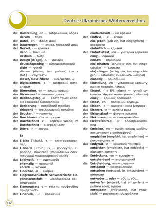 Deutsch-Ukrainisches WörterverzeichnisDeutsch-Ukrainisches Wörterverzeichnis
192
die Darstellung, -en — зображення, образ
darum — тому
die Datei, -en — файл; дані
der Dauerregen, - — злива, тривалий дощ
der Deckel, - — кришка
denn — тому що
deshalb — тому
das Design [dıˈza͜in], -s — дизайн
deutschsprachig — німецькомовний
dicht — густий
dienen (diente, hat gedient) (zu +
Dat.) — слугувати
dieser/dieses/diese — цей/це/ця, ці
die Digitalkamera, -s — цифровий фото-
апарат
die Dimension, -en — вимір; розмір
der Diskuswurf — метання диска
der Dreikönigstag, -e — Свято трьох коро-
лів (волхвів), Богоявлення
der Dreisprung — потрійний стрибок
dringend — невідкладний; негайно
der Drucker, - — принтер
der Durchbruch, -¨-e — прорив
der Durchschnitt, -e — середнє число; im
Durchschnitt — в середньому
die Dürre, -n — посуха
Ee
das E-Bike [ˈi:ba͜ik], -s — електровелоси-
пед
das E-Board [ˈi:bɔ:d], -s — гіроскутер, гі-
роборд, мінісігвей (двоколісний елек-
тричний транспортний засіб)
das Edelweiß, -e — едельвейс
ehemalig — колишній
ehrlich — чесний
die Eidechse, -n — ящірка
die Eidgenossenschaft: Schweizerische Eid-
genossenschaft — Швейцарська кон-
федерація
der Eignungstest, -s — тест на професійну
придатність
der Eindruck, -¨-e — враження
eindrucksvoll — що вражає
der Einfluss, -¨-e — вплив
ein¦geben (gab ein, hat eingegeben) —
вказувати
einheitlich — єдиний
der Einheitsstaat, -en — унітарна держава
einig — єдиний
einsam — одинокий
ein¦schalten (schaltete ein, hat einge-
schaltet) — вмикати
ein¦schlagen (schlug ein, hat eingeschla-
gen) — забивати; іти (якимсь шляхом)
einseitig — однобічний
die Einstellung, -en — установка; налашту-
вання; позиція, погляд
der Eintopf, -¨-e (Pl. selten) — густий суп
(перша і друга страва разом), айнтопф
einzig — єдиний; особливо
der Eisbär, -en — полярний ведмідь
das Eisbein, -e — свиняча ніжка (страва)
das Eisenerz, -e — залізна руда
der Eiskunstlauf — фігурне катання
das Elektroauto, -s — електромобіль
das Elektrofahrrad, -¨-er — електровелоси-
пед
die Emission, -en — емісія, викид (шкідли-
вих речовин в атмосферу)
empfehlen (empfahl, hat empfohlen) —
рекомендувати
das Endgerät, -e — кінцевий пристрій
entdecken (entdeckte, hat entdeckt) —
відкрити, виявити
die Entdeckung, -en — відкриття
entscheidend — вирішальний
die Entscheidung, -en — рішення
entspannt — розслаблений
entstehen (entstand, ist entstanden) —
виникати
entweder … oder — або…, або…
entwerfen (entwarf, hat entworfen) —
робити ескіз, проект
entwickeln (entwickelte, hat entwi-
ckelt) — розвивати; розробляти
Право для безоплатного розміщення підручника в мережі Інтернет має
Міністерство освіти і науки України http://mon.gov.ua/ та Інститут модернізації змісту освіти https://imzo.gov.ua
 