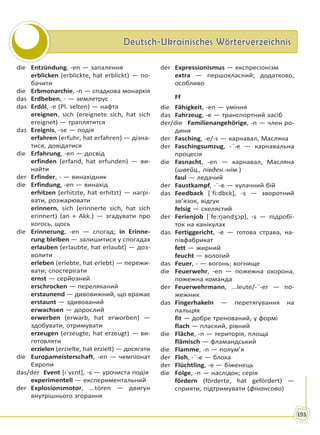 Deutsch-Ukrainisches WörterverzeichnisDeutsch-Ukrainisches Wörterverzeichnis
193
die Entzündung, -en — запалення
erblicken (erblickte, hat erblickt) — по-
бачити
die Erbmonarchie, -n — спадкова монархія
das Erdbeben, - — землетрус
das Erdöl, -e (Pl. selten) — нафта
ereignen, sich (ereignete sich, hat sich
ereignet) — траплятится
das Ereignis, -se — подія
erfahren (erfuhr, hat erfahren) — дізна-
тися, довідатися
die Erfahrung, -en — досвід
erfinden (erfand, hat erfunden) — ви-
найти
der Erfinder, - — винахідник
die Erfindung, -en — винахід
erhitzen (erhitzte, hat erhitzt) — нагрі-
вати, розжарювати
erinnern, sich (erinnerte sich, hat sich
erinnert) (an + Akk.) — згадувати про
когось, щось
die Erinnerung, -en — спогад; in Erinne-
rung bleiben — залишитися у спогадах
erlauben (erlaubte, hat erlaubt) — доз-
волити
erleben (erlebte, hat erlebt) — пережи-
вати; спостерігати
ernst — серйозний
erschrocken — переляканий
erstaunend — дивовижний, що вражає
erstaunt — здивований
erwachsen — дорослий
erwerben (erwarb, hat erworben) —
здобувати, отримувати
erzeugen (erzeugte, hat erzeugt) — ви-
готовляти
erzielen (erzielte, hat erzielt) — досягати
die Europameisterschaft, -en — чемпіонат
Європи
das/der Event [ıˈvɛnt], -s — урочиста подія
experimentell — експериментальний
der Explosionsmotor, ...tóren — двигун
внутрішнього згорання
der Expressionismus — експресіонізм
extra — першокласний; додатково,
особливо
Ff
die Fähigkeit, -en — уміння
das Fahrzeug, -e — транспортний засіб
der/die Familienangehörige, -n — член ро-
дини
der Fasching, -e/-s — карнавал, Масляна
der Faschingsumzug, -¨-e — карнавальна
процесія
die Fasnacht, -en — карнавал, Масляна
(швейц., півден.-нім.)
faul — ледачий
der Faustkampf, -¨-e — кулачний бій
das Feedback [ˈfi:dbɛk], -s — зворотний
зв’язок, відгук
felsig — скелястий
der Ferienjob [ˈfe:ri̯əndʒɔp], -s — підробі-
ток на канікулах
das Fertiggericht, -e — готова страва, на-
півфабрикат
fett — жирний
feucht — вологий
das Feuer, - — вогонь; вогнище
die Feuerwehr, -en — пожежна охорона,
пожежна команда
der Feuerwehrmann, ...leute/-¨-er — по-
жежник
das Fingerhakeln — перетягування на
пальцях
fit — добре тренований, у формі
flach — плаский, рівний
die Fläche, -n — територія, площа
flämisch — фламандський
die Flamme, -n — полум’я
der Floh, -¨-e — блоха
der Flüchtling, -e — біженець
die Folge, -n — наслідок; серія
fördern (förderte, hat gefördert) —
сприяти, підтримувати (фінансово)
Право для безоплатного розміщення підручника в мережі Інтернет має
Міністерство освіти і науки України http://mon.gov.ua/ та Інститут модернізації змісту освіти https://imzo.gov.ua
 