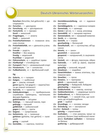 Deutsch-Ukrainisches WörterverzeichnisDeutsch-Ukrainisches Wörterverzeichnis
194
forschen (forschte, hat geforscht) — до-
сліджувати
der Forscher, - — дослідник
die Forschung, -en — дослідження
der Fortschritt, -e — прогрес
fossil — викопний
der Fragebogen, -¨- — анкета
frech — зухвалий
das Freistilschwimmen — плавання віль-
ним стилем
die Freizeitaktivität, -en — діяльність у віль-
ний час
die Freude — радість
frostfrei — без морозу
frostig — морозний
fruchtbar — родючий
der Führerschein, -e — водійські права
der Fünfkampf — п’ятиборство
der Funsport [ˈfan-] — розважальний спорт
das Fürstentum, -¨-er — князівство
der Fußballverein, -e — футбольний клуб
Gg
die Galerie, -n — галерея
der Galgen, - — шибениця
gar — зовсім; готовий
garen (garte, hat gegart) — варити/пек-
ти до повної готовності
die Garnele, -n — креветка
der Gebäudereiniger, - — прибиральник
службових приміщень, чистильник
фасадів будівель
gebietsweise — місцями
das Gebirge, - — гірський масив, гори
gebirgig — гірський
gefährlich — небезпечний
gegen (+ Akk.) — проти
der Gegner, - — супротивник
das Geheimnis, -se — таємниця
gehören (gehörte, hat gehört) — нале-
жати
geizig — скупий
das Gemälde, - — картина, полотно
die Gemäldeausstellung, -en — художня
виставка
die Gemäldegalerie, -n — картинна галерея
die Gemeinde, -n — громада
das Genre [ˈʒã:rə], -s — жанр, різновид
das Genrebild, -er — жанрова картина
die Genremalerei, -en — жанровий живопис
das Gerät, -e — прилад
das Gericht, -e — страва
geschwätzig — балакучий
die Gesellschaft, -en — суспільство; об’єд-
нання
das Gesetz, -e — закон
gesetzlich — законний
gespannt — напружений; із зацікавле-
ністю
die Gestalt, -en — фігура, персонаж, образ
das Getreide, - — хліб (у зерні), зернові
культури
gewaltig — сильний, міцний
das Gewässer, - — водойма
das Gewichtheben — важка атлетика, під-
німання ваги
das Gewitter, - — гроза
das Gewürz, -e — приправа
gleich — однаковий; зараз
gleichgültig — байдужий; байдуже
gleichzeitig — водночас
der Goldschmied, -e — ювелір, золотар
das Goldvorkommen, - — родовище золота
der Gottesdienst, -e — богослужіння
der Greifvogel, -¨- — хижий птах, що нале-
жить до яструбоподібних
grob — грубий
die Grundlage, -n — основа; засади
die Gründung, -en — заснування
das/der Gulasch — гуляш
günstig — сприятливий
das Guthaben, - — стан рахунка, гроші на
рахунку; баланс (про мобільний теле-
фон); Guthaben aufladen — поповни-
ти баланс
gutherzig — добродушний
Право для безоплатного розміщення підручника в мережі Інтернет має
Міністерство освіти і науки України http://mon.gov.ua/ та Інститут модернізації змісту освіти https://imzo.gov.ua
 