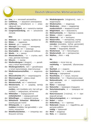 Deutsch-Ukrainisches WörterverzeichnisDeutsch-Ukrainisches Wörterverzeichnis
197
der Lkw, -s — легковий автомобіль
der Lokführer, - — машиніст електровоза
der Luftdruck, -¨-e/(seltener) -e — атмо-
сферний тиск
die Luftfeuchtigkeit, -en — вологість повітря
die Lungenentzündung, -en — запалення
легенів
Mm
die Mahlzeit, -en — трапеза, прийом їжі
der Maler, - — художник
die Malerei, -en — живопис
der Manager [ˈmɛnıdʒɐ], - — менеджер
die Mannschaft, -en — команда
das Marinebild, -er — морський пейзаж
der Markt, -¨-e — ринок
der Masterabschluss, -¨-e — ступінь магі-
стра, диплом магістра
der Maurer, - — муляр
der Mediendesigner [-dıza͜inɐ], - — дизай-
нер у галузі мультимедіа
die Mediengestalterin, -nen — дизайнерка
у галузі мультимедіа, верстальниця
der Medienwissenschaftler, - — медіазна-
вець
die Meeresfrüchte (Pl.) — морепродукти
der Meeresspiegel — рівень моря
der Meister, - — майстер
die Meisterschaft, -en — чемпіонат
das Meisterwerk, -e — шедевр, витвір
мистецтва
melden, sich (meldete sich, hat sich ge-
meldet) — звернутися, зв’язатися
das Mittelalter — Середньовіччя
mittelalterlich — середньовічний
der Mittelfinger, - — середній палець
das Mittelland: Schweizer Mittelland —
Швейцарське плато
der Mittelpunkt, -e — центр
mobben (mobbte, hat gemobbt) — ути-
скати; знущатися
der Mobilfunkanbieter, - — оператор мо-
більного зв’язку
die Modedesignerin [-dıza͜inərın], -nen —
модельєрка
der Modemacher, - — модельєр
der Moderator, ...tóren — модератор
modernistisch — модерністський
die Möglichkeit, -en — можливість
die Mohnschnecke, -n — булочка з маком
der Motor, ...tóren — двигун
das Motorrad, -¨-er — мотоцикл
der Motorroller, - — моторолер, скутер
die Mülltrennung — сортування сміття
münden (mündete, ist/hat gemündet)
(in + Akk.) — впадати (про річку)
munter — бадьорий, жвавий
das Mutterland, -¨-er — Батьківщина
die Mutterschaft, -en — материнство
der Mythos, ...then — міф
Nn
nachdem — після того як
nachhaltig — тривалий; сбалансова-
ний
der Nachteil, -e — недолік
der Nadelbaum, -¨-e — хвойне дерево
die Nahrung — харчування
die Naschkatze, -n — ласун, ласунка
der Nationalrat, -¨-e — Національна рада
die Nationaltracht, -en — національний
одяг, костюм
die Natur — природа
das Naturerbe — природна спадщина
die Naturkatastrophe, -n — природна ка-
тастрофа
die Naturressource [-rɛsʊrsə], -n — при-
родний ресурс
das Naturschutzgebiet, -e — заповідник
der Nebel — туман
der Nebenfluss, -¨-e — притока
der Nebenjob [-dʒɔp], -s — підробіток, до-
даткова робота
neblig — туманний
der Neid — заздрощі
das Netz, -e — мережа
Право для безоплатного розміщення підручника в мережі Інтернет має
Міністерство освіти і науки України http://mon.gov.ua/ та Інститут модернізації змісту освіти https://imzo.gov.ua
 