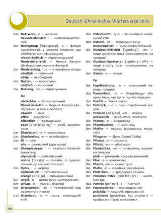 Deutsch-Ukrainisches WörterverzeichnisDeutsch-Ukrainisches Wörterverzeichnis
198
das Netzwerk, -e — мережа
neuklassizistisch — неокласицистич-
ний
die Newsgroup [ˈnju:sgru:p], -s — форум
користувачів у мережі Інтернет, що
обмінюються інформацією
niederländisch — нідерландський
Niederösterreich — Нижня Австрія
(федеральна земля в Австрії)
der Niederschlag, -¨-e — атмосферні опади
nördlich — північний
nötig — необхідний
der Nutzer, - — користувач
nützlich — корисний
die Nutzung, -en — користування
Oo
obdachlos — безпритульний
Oberösterreich — Верхня Австрія (фе-
деральна земля в Австрії)
obwohl — хоча
offen — відкритий
öffentlich — громадський
okay [oˈke:]/[oʊˈke͜i] — окей, домови-
лися
das Ökosystem, -e — екосистема
das Oktoberfest, -e — октоберфест
das Öl — олія
oliv — оливковий (про колір)
der Olympiasieger, - — чемпіон Олімпій-
ських ігор
olympisch — олімпійський
online [ˈↄnla͜in] — онлайн, із підклю-
ченням до мережі Інтернет
das Opfer, - — жертва
optimistisch — оптимістичний
orange [oˈrã:ʒə] — помаранчевий
die Orgel, -n — оргaн (муз. інструмент)
der Orkan, -e — ураган, буревій
die Ortsvorwahl, -en — телефонний код
населеного пункту
das Osterbrot, -e — паска, великодній
хліб
das Osterbüfett, -s/-e — великодній швед-
ський стіл
das Osterei, -er — великоднє яйце
osteuropäisch — східноєвропейський
die Outdoor-Aktivität [ˈa͜ʊtdɔ:ɐ̯-], -en —
види дозвілля поза приміщенням, на
природі
die Outdoor-Sportarten [ˈa͜ʊtdɔ:ɐ̯-] (Pl.) —
види спорту поза приміщенням, на
природі
der Ozean, -e — океан
Pp
die Paprikaschote, -n — стручковий пе-
рець, паприка
das Pausenbrot, -e — бутерброди або
щось інше, що їдять під час перерви
der Pazifik — Тихий океан
der Pelzrock, -¨-e — одяг, оздоблений хут-
ром
die Pension [pãˈzi̯o:n], -en — пенсія
persönlich — особистий; особисто
die Pfanne, -n — сковорода
der Pfannkuchen, - — млинець
der Pfeffer — перець (горошком, моло-
тий)
Pfingsten — День Святої Трійці
die Pflanze, -n — рослина
die Pflicht, -en — обов’язок
die Pinakothek, -en — пінакотека, картин-
на галерея
pink — рожевий, яскраво-рожевий
der Pkw, -s — вантажівка
die Plastik, -en — скульптура
die Platte, -n — платівка; платформа
das Plätzchen, - — (різдвяне) печиво
die Pommes frites [pↄmˈfrıt] (Pl.) — карто-
пля фрі
das Porträt [pɔrˈtrɛ:], -s — портрет
die Postmoderne — постмодернізм
prächtig — пишний; прекрасний
probieren (probierte, hat probiert) —
пробувати (їжу); намагатися
Право для безоплатного розміщення підручника в мережі Інтернет має
Міністерство освіти і науки України http://mon.gov.ua/ та Інститут модернізації змісту освіти https://imzo.gov.ua
 