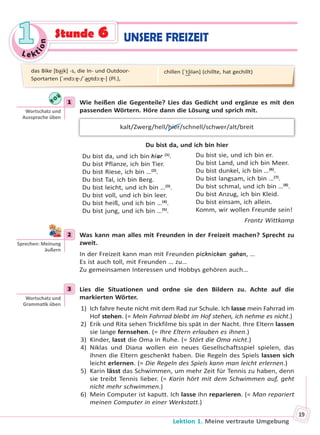 Le kt
ion
11
Lektion 1. Meine vertraute Umgebung
19
1 Wie heißen die Gegenteile? Lies das Gedicht und ergänze es mit den
passenden Wörtern. Höre dann die Lösung und sprich mit.
kalt/Zwerg/hell/hier/schnell/schwer/alt/breit
Du bist da, und ich bin hier
Du bist da, und ich bin hier (1)
.
Du bist Pflanze, ich bin Tier.
Du bist Riese, ich bin …(2)
.
Du bist Tal, ich bin Berg.
Du bist leicht, und ich bin …(3)
.
Du bist voll, und ich bin leer.
Du bist heiß, und ich bin …(4)
.
Du bist jung, und ich bin …(5)
.
Du bist sie, und ich bin er.
Du bist Land, und ich bin Meer.
Du bist dunkel, ich bin …(6)
.
Du bist langsam, ich bin …(7)
.
Du bist schmal, und ich bin …(8)
.
Du bist Anzug, ich bin Kleid.
Du bist einsam, ich allein.
Komm, wir wollen Freunde sein!
Frantz Wittkamp
2 Was kann man alles mit Freunden in der Freizeit machen? Sprecht zu
zweit.
In der Freizeit kann man mit Freunden picknicken gehen, …
Es ist auch toll, mit Freunden … zu…
Zu gemeinsamen Interessen und Hobbys gehören auch…
3 Lies die Situationen und ordne sie den Bildern zu. Achte auf die
markierten Wörter.
1) Ich fahre heute nicht mit dem Rad zur Schule. Ich lasse mein Fahrrad im
Hof stehen. (= Mein Fahrrad bleibt im Hof stehen, ich nehme es nicht.)
2) Erik und Rita sehen Trickfilme bis spät in der Nacht. Ihre Eltern lassen
sie lange fernsehen. (= Ihre Eltern erlauben es ihnen.)
3) Kinder, lasst die Oma in Ruhe. (= Stört die Oma nicht.)
4) Niklas und Diana wollen ein neues Gesellschaftsspiel spielen, das
ihnen die Eltern geschenkt haben. Die Regeln des Spiels lassen sich
leicht erlernen. (= Die Regeln des Spiels kann man leicht erlernen.)
5) Karin lässt das Schwimmen, um mehr Zeit für Tennis zu haben, denn
sie treibt Tennis lieber. (= Karin hört mit dem Schwimmen auf, geht
nicht mehr schwimmen.)
6) Mein Computer ist kaputt. Ich lasse ihn reparieren. (= Man repariert
meinen Computer in einer Werkstatt.)
1
Wortschatz und
Aussprache üben
2
Sprechen: Meinung
äußern
3
Wortschatz und
Gramma k üben
das Bike [ba͜ik] -s, die In- und Outdoor-
Sportarten [ˈındɔ:ɐ̯-/ˈa͜ʊtdɔ:ɐ̯-] (Pl.),
chillen [ˈt͜ʃılən] (chillte, hat gechillt)
UNSERE FREIZEITStunde 6
Право для безоплатного розміщення підручника в мережі Інтернет має
Міністерство освіти і науки України http://mon.gov.ua/ та Інститут модернізації змісту освіти https://imzo.gov.ua
 