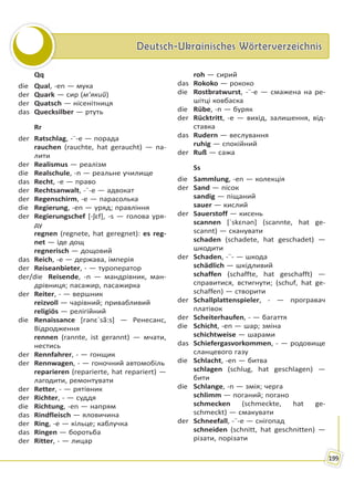 Deutsch-Ukrainisches WörterverzeichnisDeutsch-Ukrainisches Wörterverzeichnis
199
Qq
die Qual, -en — мука
der Quark — сир (м’який)
der Quatsch — нісенітниця
das Quecksilber — ртуть
Rr
der Ratschlag, -¨-e — порада
rauchen (rauchte, hat geraucht) — па-
лити
der Realismus — реалізм
die Realschule, -n — реальне училище
das Recht, -e — право
der Rechtsanwalt, -¨-e — адвокат
der Regenschirm, -e — парасолька
die Regierung, -en — уряд; правління
der Regierungschef [-ʃɛf], -s — голова уря-
ду
regnen (regnete, hat geregnet): es reg-
net — іде дощ
regnerisch — дощовий
das Reich, -e — держава, імперія
der Reiseanbieter, - — туроператор
der/die Reisende, -n — мандрівник, ман-
дрівниця; пасажир, пасажирка
der Reiter, - — вершник
reizvoll — чарівний; привабливий
religiös — релігійний
die Renaissance [rənɛˈsã:s] — Ренесанс,
Відродження
rennen (rannte, ist gerannt) — мчати,
нестись
der Rennfahrer, - — гонщик
der Rennwagen, - — гоночний автомобіль
reparieren (reparierte, hat repariert) —
лагодити, ремонтувати
der Retter, - — рятівник
der Richter, - — суддя
die Richtung, -en — напрям
das Rindfleisch — яловичина
der Ring, -e — кільце; каблучка
das Ringen — боротьба
der Ritter, - — лицар
roh — сирий
das Rokoko — рококо
die Rostbratwurst, -¨-e — смажена на ре-
шітці ковбаска
die Rübe, -n — буряк
der Rücktritt, -e — вихід, залишення, від-
ставка
das Rudern — веслування
ruhig — спокійний
der Ruß — сажа
Ss
die Sammlung, -en — колекція
der Sand — пісок
sandig — піщаний
sauer — кислий
der Sauerstoff — кисень
scannen [ˈskɛnən] (scannte, hat ge-
scannt) — сканувати
schaden (schadete, hat geschadet) —
шкодити
der Schaden, -¨- — шкода
schädlich — шкідливий
schaffen (schaffte, hat geschafft) —
справитися, встигнути; (schuf, hat ge-
schaffen) — створити
der Schallplattenspieler, - — програвач
платівок
der Scheiterhaufen, - — багаття
die Schicht, -en — шар; зміна
schichtweise — шарами
das Schiefergasvorkommen, - — родовище
сланцевого газу
die Schlacht, -en — битва
schlagen (schlug, hat geschlagen) —
бити
die Schlange, -n — змія; черга
schlimm — поганий; погано
schmecken (schmeckte, hat ge-
schmeckt) — смакувати
der Schneefall, -¨-e — снігопад
schneiden (schnitt, hat geschnitten) —
різати, порізати
Право для безоплатного розміщення підручника в мережі Інтернет має
Міністерство освіти і науки України http://mon.gov.ua/ та Інститут модернізації змісту освіти https://imzo.gov.ua
 