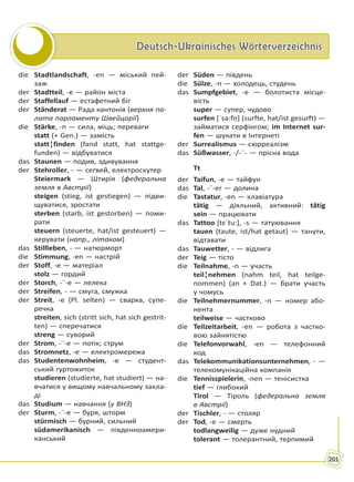 Deutsch-Ukrainisches WörterverzeichnisDeutsch-Ukrainisches Wörterverzeichnis
201
die Stadtlandschaft, -en — міський пей-
заж
der Stadtteil, -e — район міста
der Staffellauf — естафетний біг
der Ständerat — Рада кантонів (верхня па-
лата парламенту Швейцарії)
die Stärke, -n — сила, міць; переваги
statt (+ Gen.) — замість
statt¦finden (fand statt, hat stattge-
funden) — відбуватися
das Staunen — подив, здивування
der Stehroller, - — сеґвей, електроскутер
Steiermark — Штирія (федеральна
земля в Австрії)
steigen (stieg, ist gestiegen) — підви-
щуватися, зростати
sterben (starb, ist gestorben) — поми-
рати
steuern (steuerte, hat/ist gesteuert) —
керувати (напр., літаком)
das Stillleben, - — натюрморт
die Stimmung, -en — настрій
der Stoff, -e — матеріал
stolz — гордий
der Storch, -¨-e — лелека
der Streifen, - — смуга, смужка
der Streit, -e (Pl. selten) — сварка, супе-
речка
streiten, sich (stritt sich, hat sich gestrit-
ten) — сперечатися
streng — суворий
der Strom, -¨-e — потік; струм
das Stromnetz, -e — електромережа
das Studentenwohnheim, -e — студент-
ський гуртожиток
studieren (studierte, hat studiert) — на-
вчатися у вищому навчальному закла-
ді
das Studium — навчання (у ВНЗ)
der Sturm, -¨-e — буря, шторм
stürmisch — бурний, сильний
südamerikanisch — південноамери-
канський
der Süden — південь
die Sülze, -n — холодець, студень
das Sumpfgebiet, -e — болотиста місце-
вість
super — супер, чудово
surfen [ˈsə:fṇ] (surfte, hat/ist gesurft) —
займатися серфінгом; im Internet sur-
fen — шукати в Інтернеті
der Surrealismus — сюрреалізм
das Süßwasser, -/-¨- — прісна вода
Tt
der Taifun, -e — тайфун
das Tal, -¨-er — долина
die Tastatur, -en — клавіатура
tätig — діяльний, активний: tätig
sein — працювати
das Tattoo [tɛˈtu:], -s — татуювання
tauen (taute, ist/hat getaut) — танути,
відтавати
das Tauwetter, - — відлига
der Teig — тісто
die Teilnahme, -n — участь
teil¦nehmen (nahm teil, hat teilge-
nommen) (an + Dat.) — брати участь
у чомусь
die Teilnehmernummer, -n — номер або-
нента
teilweise — частково
die Teilzeitarbeit, -en — робота з частко-
вою зайнятістю
die Telefonvorwahl, -en — телефонний
код
das Telekommunikationsunternehmen, - —
телекомунікаційна компанія
die Tennisspielerin, -nen — тенісистка
tief — глибокий
Tirol — Тіроль (федеральна земля
в Австрії)
der Tischler, - — столяр
der Tod, -e — смерть
todlangweilig — дуже нудний
tolerant — толерантний, терпимий
Право для безоплатного розміщення підручника в мережі Інтернет має
Міністерство освіти і науки України http://mon.gov.ua/ та Інститут модернізації змісту освіти https://imzo.gov.ua
 