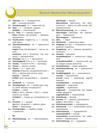Deutsch-Ukrainisches WörterverzeichnisDeutsch-Ukrainisches Wörterverzeichnis
202
die Toleranz, -en — толерантність
toll — класний (молод.)
die Tomatensuppe, -n — томатний суп
der Topf, -¨-e — каструля, горщик
totalitär — тоталітарний
der/die Tote, -n — мертва людина
töten (tötete, hat getötet) — вбивати,
умертвляти
der Touchscreen [ˈtat͜ʃskri:n], -s — сенсор-
ний екран
die Touristenattraktion, -en — туристична
принада
tragen (trug, hat getragen) — нести; но-
сити
trainieren [tre:-] (trainierte, hat trai-
niert) — тренувати(ся)
das Training [ˈtrɛ:-], -s — тренування
das Trainingsgerät [ˈtrɛ:-], -e — тренажер
die Traube, -n (meist im Pl.) — виноград
die Trauer — смуток, печаль
der Traum, -¨-e — мрія; сон
träumen (träumte, hat geträumt) (von +
Dat.) — мріяти про когось, щось
traurig — сумний
treffen (traf, hat getroffen) — зустріча-
ти
der Treibstoff, -e — пальне
die Trendsportart, -en — новий вид спор-
ту, який набуває популярності
trocken — сухий
trotz (+ Gen.; seltener + Dat.) — незва-
жаючи на, попри
trotzdem — попри це; незважаючи на
це
der Tsunami, -s — цунамі
tun (tat, hat getan) — робити, діяти
türkis — бірюзовий
das Turmspringen — стрибки у воду
з трампліна
Uu
die Überbelastung, -en — перенапружен-
ня
überhaupt — взагалі
übernehmen (übernahm, hat über-
nommen) — брати на себе (напр., від-
повідальність)
die Überschwemmung, -en — повінь
überwiegen (überwog, hat überwo-
gen) — переважати
überwiegend — переважно
das Ufer, - — берег
das Ukrainisch — українська мова
der Umgang (nur Sg.) — спілкування, пово-
дження, ставлення
die Umgebung, -en — околиці, місцевість;
оточення
die Umwelt — довкілля
umweltbewusst — екологічно свідо-
мий
umweltfreundlich — екологічний, що
не завдає шкоди довкіллю
der Umweltschutz — захист довкілля
die Umweltzerstörung, -en — руйнування
природи
die Unabhängigkeit, -en — незалежність
unartig — неслухняний
uncool [-ku:l] — відстійний; відстій
(молод.)
unentbehrlich — необхідний
ungarisch — угорський
ungefähr — приблизно
ungesund — некорисний, що завдає
шкоди здоров’ю
ungewöhnlich — незвичайний
die Unordnung — безлад
die Unruhe, -n — тривога, хвилювання
unter (+ Dat./Akk.) — під
das Unterbewusstsein — підсвідомість
die Unterkunft, -¨-e — (тимчасове) житло;
проживання
das Unternehmen, - — підприємство
unterschiedlich — різний
unterstützen (unterstützte, hat unter-
stützt) — підтримувати
die Unterstützung, -en — підтримка
Право для безоплатного розміщення підручника в мережі Інтернет має
Міністерство освіти і науки України http://mon.gov.ua/ та Інститут модернізації змісту освіти https://imzo.gov.ua
 