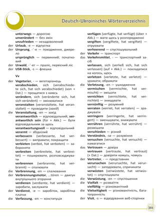 Deutsch-Ukrainisches WörterverzeichnisDeutsch-Ukrainisches Wörterverzeichnis
203
unterwegs — дорогою
unverändert — без змін
unzufrieden — незадоволений
der Urlaub, -e — відпустка
der Ursprung, -¨-e — походження, джере-
ло
ursprünglich — первинний; початко-
вий
der Urwald, -¨-er — праліс, первісний ліс
der USB-Stick, -s — флешка
Vv
der Vegetarier, - — вегетаріанець
verabschieden, sich (verabschiede-
te sich, hat sich verabschiedet) (von +
Dat.) — прощатися з кимсь
verändern, sich (veränderte sich, hat
sich verändert) — змінюватися
veranstalten (veranstaltete, hat veran-
staltet) — проводити (захід)
die Veranstaltung, -en — захід
verantwortlich — відповідальний; ver-
antwortlich sein (für + Akk.) — бути
відповідальним за щось
verantwortungsvoll — відповідальний
verarmt — збіднілий
verbessern (verbesserte, hat ver-
bessert) — виправити; покращити
verbieten (verbot, hat verboten) — за-
бороняти
verbreiten (verbreitete, hat verbrei-
tet) — поширювати, розповсюджува-
ти
verbrennen (verbrannte, hat ver-
brannt) — спалювати
die Verbrennung, -en — спалювання
der Verbrennungsmotor, ...tóren — двигун
внутрішнього згорання
verdienen (verdiente, hat verdient) —
заробити, заслужити
der Verdienst, -e — заробіток, заробітна
платня
die Verfassung, -en — конституція
verfügen (verfügte, hat verfügt) (über +
Akk.) — мати щось у розпорядженні
vergiften (vergiftete, hat vergiftet) —
отруювати
verheerend — спустошувальний
der Verkehr — транспорт
das Verkehrsmittel, - — транспортний за-
сіб
verlassen, sich (verließ sich, hat sich
verlassen) (auf + Akk.) — покладатися
на когось, щось
verletzen (verletzte, hat verletzt) —
уражати; ображати
die Verletzung, -en — ушкодження
vermischen (vermischte, hat ver-
mischt) — змішати
vernichten (vernichtete, hat ver-
nichtet) — знищувати
vernünftig — розумний
verraten (verriet, hat verraten) — зра-
джувати
verringern (verringerte, hat verrin-
gert) — зменшувати, знижувати
verrühren (verrührte, hat verrührt) —
розмішати
verschieden — різний
das Verständnis, -se — розуміння
versuchen (versuchte, hat versucht) —
намагатися
das Vertrauen — довіра
vertrauen (vertraute, hat vertraut)
(+ Dat.) — довіряти комусь, чомусь
der Vertreter, - — представник
verursachen (verursachte, hat verur-
sacht) — заподіювати, спричиняти
verwüsten (verwüstete, hat verwüs-
tet) — спустошувати
die Verwüstung, -en — спустошення
die Vielfalt — розмаїття
vielfältig — різноманітний
die Vielseitigkeit — різноманітність, бага-
тогранність
der Visit, -s — відвідування веб-сторінки
Право для безоплатного розміщення підручника в мережі Інтернет має
Міністерство освіти і науки України http://mon.gov.ua/ та Інститут модернізації змісту освіти https://imzo.gov.ua
 