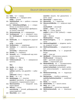 Deutsch-Ukrainisches WörterverzeichnisDeutsch-Ukrainisches Wörterverzeichnis
204
das Volk, -¨-er — народ
das Volksfest, -e — народне свято
völlig — цілком
die Vollzeitarbeit, -en — робота з повною
зайнятістю
der/die Vollzeitbeschäftigte, -n — співро-
бітник на постійній основі
Vorarlberg — Форарльберг (федераль-
на земля в Австрії)
die Voraussetzung, -en — передумова
der Vordergrund, -¨-e — передній план;
im Vordergrund — на передньому
плані
die Vorfreude, -n — передчуття радісної
події
vorig — минулий
das Vorkommen, - — родовище
die Vorliebe, -n — симпатія, віддання пе-
реваги
vorsichtig — обережний
der Vorteil, -e — перевага
die Vorwahl, -en — телефонний код насе-
леного пункту
der Vulkan, -e — вулкан
der Vulkanausbruch, -¨-e — виверження
вулкану
Ww
die Waffe, -n — зброя
die Wahl, -en — вибір
wählen (wählte, hat gewählt) — виби-
рати
während (+ Gen.) — під час
der Wald, -¨-er — ліс
die Waldsteppe, -n — лісостеп
wandern (wanderte, ist gewandert) —
мандрувати, подорожувати пішки
das Warenzeichen, - — товарний знак,
марка фірми
die Wärme — тепло
warmherzig — теплий, добродушний,
щиросердечний
der Waschbär, -en — єнот
waschen (wusch, hat gewaschen) —
мити, прати
der Wasserball — водне поло
der Wasserfall, -¨-e — водоспад
die Wasserschildkröte, -n — морська чере-
паха
wechselhaft — мінливий
weder ... noch — ні ... ні
der Weg, -e — шлях, дорога
wegen (+ Gen./+ Dat. (selten)) — через
(причина)
weh — боляче
Weihnachten — Різдво
die Weihnachtsgans, -¨-e — різдвяна
гуска
das Weihnachtsgebäck — різдвяна випіч-
ка, різдвяне печиво
der Weihnachtskarpfen, - — різдвяний ко-
роп
der Weihnachtsmarkt, -¨-e — різдвяний
базар
weil — тому що
der Weißkohl — білокачанна капуста
Weißrussland — Білорусія
weit — далекий; широкий
weiter — подальший; далі
die Weiterbildung, -en — післядипломна
освіта, підвищення кваліфікації
weiter¦entwickeln (entwickelte weiter,
hat weiterentwickelt) — вдосконалю-
вати
die Weiterverwertung, -en — подальша
утилізація
der Weitsprung — стрибок у довжину
welcher/welches/welche — який/яке/
яка, які
die Welle, -n — хвиля
die Wellenhöhe, -n — висота хвиль
die Welt, -en — світ
weltbekannt — всесвітньо відомий
die Weltmeisterschaft, -en — чемпіонат
світу
Право для безоплатного розміщення підручника в мережі Інтернет має
Міністерство освіти і науки України http://mon.gov.ua/ та Інститут модернізації змісту освіти https://imzo.gov.ua
 