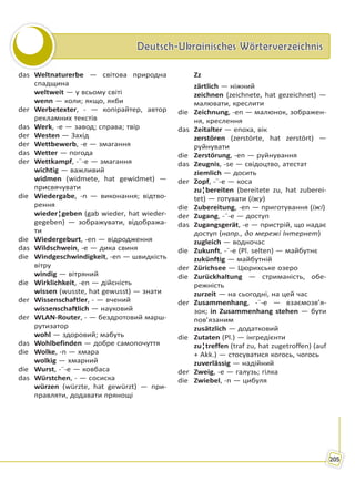 Deutsch-Ukrainisches WörterverzeichnisDeutsch-Ukrainisches Wörterverzeichnis
205
das Weltnaturerbe — світова природна
спадщина
weltweit — у всьому світі
wenn — коли; якщо, якби
der Werbetexter, - — копірайтер, автор
рекламних текстів
das Werk, -e — завод; справа; твір
der Westen — Захід
der Wettbewerb, -e — змагання
das Wetter — погода
der Wettkampf, -¨-e — змагання
wichtig — важливий
widmen (widmete, hat gewidmet) —
присвячувати
die Wiedergabe, -n — виконання; відтво-
рення
wieder¦geben (gab wieder, hat wieder-
gegeben) — зображувати, відобража-
ти
die Wiedergeburt, -en — відродження
das Wildschwein, -e — дика свиня
die Windgeschwindigkeit, -en — швидкість
вітру
windig — вітряний
die Wirklichkeit, -en — дійсність
wissen (wusste, hat gewusst) — знати
der Wissenschaftler, - — вчений
wissenschaftlich — науковий
der WLAN-Router, - — бездротовий марш-
рутизатор
wohl — здоровий; мабуть
das Wohlbefinden — добре самопочуття
die Wolke, -n — хмара
wolkig — хмарний
die Wurst, -¨-e — ковбаса
das Würstchen, - — сосиска
würzen (würzte, hat gewürzt) — при-
правляти, додавати прянощі
Zz
zärtlich — ніжний
zeichnen (zeichnete, hat gezeichnet) —
малювати, креслити
die Zeichnung, -en — малюнок, зображен-
ня, креслення
das Zeitalter — епоха, вік
zerstören (zerstörte, hat zerstört) —
руйнувати
die Zerstörung, -en — руйнування
das Zeugnis, -se — свідоцтво, атестат
ziemlich — досить
der Zopf, -¨-e — коса
zu¦bereiten (bereitete zu, hat zuberei-
tet) — готувати (їжу)
die Zubereitung, -en — приготування (їжі)
der Zugang, -¨-e — доступ
das Zugangsgerät, -e — пристрій, що надає
доступ (напр., до мережі Інтернет)
zugleich — водночас
die Zukunft, -¨-e (Pl. selten) — майбутнє
zukünftig — майбутній
der Zürichsee — Цюрихське озеро
die Zurückhaltung — стриманість, обе-
режність
zurzeit — на сьогодні, на цей час
der Zusammenhang, -¨-e — взаємозв’я-
зок; in Zusammenhang stehen — бути
пов’язаним
zusätzlich — додатковий
die Zutaten (Pl.) — інгредієнти
zu¦treffen (traf zu, hat zugetroffen) (auf
+ Akk.) — стосуватися когось, чогось
zuverlässig — надійний
der Zweig, -e — галузь; гілка
die Zwiebel, -n — цибуля
Право для безоплатного розміщення підручника в мережі Інтернет має
Міністерство освіти і науки України http://mon.gov.ua/ та Інститут модернізації змісту освіти https://imzo.gov.ua
 
