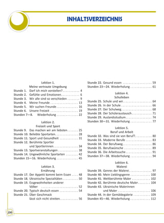 206
INHALTSVERZEICHNIS
Lektion 1.
Meine vertraute Umgebung
Stunde 1. Darf ich mich vorstellen? . . . . . . . . . . . 4
Stunde 2. Gefühle und Emotionen. . . . . . . . . . . . 6
Stunde 3. Wir alle sind so verschieden . . . . . . . . 9
Stunde 4. Meine Freunde . . . . . . . . . . . . . . . . . . 13
Stunde 5. Wir suchen Freunde . . . . . . . . . . . . . . 16
Stunde 6. Unsere Freizeit . . . . . . . . . . . . . . . . . . 19
Stunden 7—8. Wiederholung . . . . . . . . . . . . . . 22
Lektion 2.
Freizeit und Sport
Stunde 9. Das machen wir am liebsten. . . . . . . 25
Stunde 10. Beliebte Sportarten. . . . . . . . . . . . . . . 28
Stunde 11. Sport und Gesundheit . . . . . . . . . . . . 31
Stunde 12. Berühmte Sportler
und Sportlerinnen. . . . . . . . . . . . . . . . 34
Stunde 13. Sportveranstaltungen . . . . . . . . . . . . . 38
Stunde 14. Ungewöhnliche Sportarten . . . . . . . . 42
Stunden 15—16. Wiederholung . . . . . . . . . . . . . . 45
Lektion 3.
Ernährung
Stunde 17. Der Appetit kommt beim Essen . . . . 48
Stunde 18. Ukrainische Spezialitäten . . . . . . . . . . 50
Stunde 19. Essgewohnheiten anderer
Völker . . . . . . . . . . . . . . . . . . . . . . . . 52
Stunde 20. Typisch deutsch essen . . . . . . . . . . . . 54
Stunde 21. Über Geschmack
lässt sich nicht streiten. . . . . . . . . . . . 56
Stunde 22. Gesund essen . . . . . . . . . . . . . . . . . . . 59
Stunden 23—24. Wiederholung . . . . . . . . . . . . . . 61
Lektion 4.
Schulleben
Stunde 25. Schule und wir. . . . . . . . . . . . . . . . . . . 64
Stunde 26. In der Schule . . . . . . . . . . . . . . . . . . . . 66
Stunde 27. Der Schulweg. . . . . . . . . . . . . . . . . . . . 68
Stunde 28. Der Schüleraustausch . . . . . . . . . . . . . 71
Stunde 29. Auslandsstudium. . . . . . . . . . . . . . . . . 74
Stunden 30—31. Wiederholung . . . . . . . . . . . . . . 77
Lektion 5.
Beruf und Arbeit
Stunde 32. Was sind sie von Beruf?. . . . . . . . . . . 80
Stunde 33. Moderne Berufe . . . . . . . . . . . . . . . . . 83
Stunde 34. Der Berufsweg. . . . . . . . . . . . . . . . . . . 86
Stunde 35. Berufswünsche . . . . . . . . . . . . . . . . . . 89
Stunde 36. Die Arbeitssuche . . . . . . . . . . . . . . . . . 91
Stunden 37—38. Wiederholung . . . . . . . . . . . . . . 94
Lektion 6.
Malerei
Stunde 39. Genres der Malerei. . . . . . . . . . . . . . . 97
Stunde 40. Mein Lieblingsgenre . . . . . . . . . . . . . 100
Stunde 41. Weltberühmte Maler . . . . . . . . . . . . 102
Stunde 42. Berühmte deutsche Maler. . . . . . . . 104
Stunde 43. Ukrainische Malerinnen
und Maler . . . . . . . . . . . . . . . . . . . . . 106
Stunde 44. In der Gemäldegalerie . . . . . . . . . . . 109
Stunden 45—46. Wiederholung . . . . . . . . . . . . . 112
Право для безоплатного розміщення підручника в мережі Інтернет має
Міністерство освіти і науки України http://mon.gov.ua/ та Інститут модернізації змісту освіти https://imzo.gov.ua
 