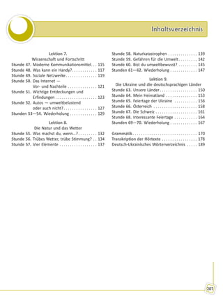 InhaltsverzeichnisInhaltsverzeichnis
207
Lektion 7.
Wissenschaft und Fortschritt
Stunde 47. Moderne Kommunikationsmittel. . . 115
Stunde 48. Was kann ein Handy?. . . . . . . . . . . . 117
Stunde 49. Soziale Netzwerke. . . . . . . . . . . . . . . 119
Stunde 50. Das Internet —
Vor- und Nachteile . . . . . . . . . . . . . . 121
Stunde 51. Wichtige Entdeckungen und
Erfindungen . . . . . . . . . . . . . . . . . . . . 123
Stunde 52. Autos — umweltbelastend
oder auch nicht?. . . . . . . . . . . . . . . . 127
Stunden 53—54. Wiederholung . . . . . . . . . . . . . 129
Lektion 8.
Die Natur und das Wetter
Stunde 55. Was machst du, wenn…?. . . . . . . . . 132
Stunde 56. Trübes Wetter, trübe Stimmung? . . 134
Stunde 57. Vier Elemente . . . . . . . . . . . . . . . . . . 137
Stunde 58. Naturkatastrophen . . . . . . . . . . . . . . 139
Stunde 59. Gefahren für die Umwelt. . . . . . . . . 142
Stunde 60. Bist du umweltbewusst? . . . . . . . . . 145
Stunden 61—62. Wiederholung . . . . . . . . . . . . . 147
Lektion 9.
Die Ukraine und die deutschsprachigen Länder
Stunde 63. Unsere Länder. . . . . . . . . . . . . . . . . . 150
Stunde 64. Mein Heimatland . . . . . . . . . . . . . . . 153
Stunde 65. Feiertage der Ukraine . . . . . . . . . . . 156
Stunde 66. Österreich . . . . . . . . . . . . . . . . . . . . . 158
Stunde 67. Die Schweiz . . . . . . . . . . . . . . . . . . . . 161
Stunde 68. Interessante Feiertage . . . . . . . . . . . 164
Stunden 69—70. Wiederholung . . . . . . . . . . . . . 167
Grammatik. . . . . . . . . . . . . . . . . . . . . . . . . . . . . . . 170
Transkription der Hörtexte . . . . . . . . . . . . . . . . . 178
Deutsch-Ukrainisches Wörterverzeichnis . . . . . 189
Право для безоплатного розміщення підручника в мережі Інтернет має
Міністерство освіти і науки України http://mon.gov.ua/ та Інститут модернізації змісту освіти https://imzo.gov.ua
 