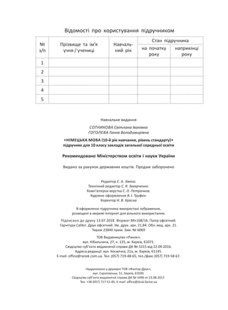 Навчальне видання
СОТНИКОВА Світлана Іванівна
ГОГОЛЄВА Ганна Володимирівна
НІМЕЦЬКА МОВА 10-й рік навчання, рівень стандарту
підручник для 10 класу закладів загальної середньої освіти
Рекомендовано Міністерством освіти і науки України
Видано за рахунок державних коштів. Продаж заборонено
Редактор С. А. Зіміна.
Технічний редактор С. Я. Захарченко.
Комп’ютерна верстка С. О. Петрачков.
Художнє оформлення В. І. Труфен.
Коректор Н. В. Красна
В оформленні підручника використані зображення,
розміщені в мережі Інтернет для вільного використання.
Підписано до друку 13.07.2018. Формат 84×108/16. Папір офсетний.
Гарнітура Calibri. Друк офсетний. Ум. друк. арк. 21,84. Обл.-вид. арк. 21.
Тираж 23840 прим. Зам. № 6069
ТОВ Видавництво «Ранок»,
вул. Кібальчича, 27, к. 135, м. Харків, 61071.
Свідоцтво суб’єкта видавничої справи ДК № 5215 від 22.09.2016.
Адреса редакції: вул. Космічна, 21а, м. Харків, 61145.
E-mail: office@ranok.com.ua. Тел. (057) 719-48-65, тел./факс (057) 719-58-67.
Надруковано у друкарні ТОВ «Фактор-Друк»,
вул. Саратовська, 51, Харків, 61030.
Свідоцтво суб’єкта видавничої справи ДК № 5496 от 23.08.2017.
Тел. +38 (057) 717-51-85. E-mail: office@druk.factor.ua
Відомості про користування підручником
№
з/п
Прізвище та ім’я
учня / учениці
Навчаль-
ний рік
Стан підручника
на початку
року
наприкінці
року
1
2
3
4
5
Право для безоплатного розміщення підручника в мережі Інтернет має
Міністерство освіти і науки України http://mon.gov.ua/ та Інститут модернізації змісту освіти https://imzo.gov.ua
 