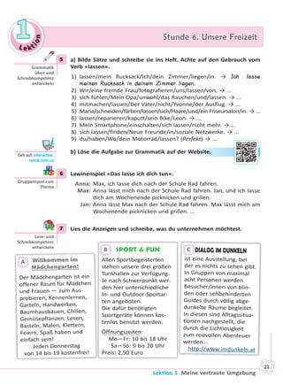 Le kt
ion
11 Stunde 6. Unsere FreizeitStunde 6. Unsere Freizeit
Lektion 1. Meine vertraute Umgebung
21
5 a) Bilde Sätze und schreibe sie ins Heft. Achte auf den Gebrauch vom
Verb «lassen».
1) lassen/mein Rucksack/Ich/dein Zimmer/liegen/in. → Ich lasse
meinen Rucksack in deinem Zimmer liegen.
2) Wir/eine fremde Frau/fotografieren/uns/lassen/von. → ...
3) sich fühlen/Mein Opa/unwohl/das Rauchen/und/lassen. → ...
4) mitmachen/lassen/Der Vater/nicht/Yvonne/der Ausflug. → ...
5) Maria/schneiden/färben/lassen/sich/Haare/und/ein Friseursalon/in. → ...
6) lassen/reparieren/kaputt/sein Bike/Leon. → ...
7) Mein Smartphone/einschalten/sich lassen/nicht mehr. → ...
8) sich lassen/finden/Neue Freunde/in/soziale Netzwerke. → ...
9) du/haben/Wo/dein Motorrad/lassen? (Perfekt) → ...
b) Löse die Aufgabe zur Grammatik auf der Website.
6 Lawinenspiel «Das lasse ich dich tun».
Anna: Max, ich lasse dich nach der Schule Rad fahren.
Max: Anna lässt mich nach der Schule Rad fahren. Jan, und ich lasse
dich am Wochenende picknicken und grillen.
Jan: Anna lässt Max nach der Schule Rad fahren. Max lässt mich am
Wochenende picknicken und grillen. ...
7 Lies die Anzeigen und schreibe, was du unternehmen möchtest.
SPORT & FUN
Allen Sportbegeisterten
stehen unsere drei großen
Turnhallen zur Verfügung.
Je nach Schwerpunkt wer-
den hier unterschiedliche
In- und Outdoor-Sportar-
ten angeboten.
Die dafür benötigten
Sportgeräte können kos-
tenlos benutzt werden.
Öffnungszeiten:
Mo—Fr: 10 bis 18 Uhr
Sa—So: 9 bis 20 Uhr
Preis: 2,50 Euro
B
Willkommen imWillkommen im
Mädchengarten!
Der Mädchengarten ist ein
offener Raum für Mädchen
und Frauen — zum Aus-
probieren, Kennenlernen,
Garteln, Handwerken,
Baumhausbauen, Chillen,
Gemüsepflanzen, Lesen,
Basteln, Malen, Klettern,
Feiern, Spaß haben und
einfach sein!
Jeden Donnerstag
von 14 bis 19 kostenfrei!
A
DIALOG IM DUNKELN
ist eine Ausstellung, bei
der es nichts zu sehen gibt.
In Gruppen von maximal
acht Personen werden
Besucher/innen von blin-
den oder sehbehinderten
Guides durch völlig abge-
dunkelte Räume begleitet.
In diesen sind Alltagssitua-
tionen nachgestellt, die
durch die Lichtlosigkeit
zum reizvollen Abenteuer
werden...
http://www.imdunkeln.at
DC
5
Gramma k
üben und
Schreibkompetenz
entwickeln
Geh auf: interac ve.
ranok.com.ua
r WWebsitee.
6
Gruppenspiel zum
Thema
7
Lese- und
Schreibkompetenz
entwickeln
Право для безоплатного розміщення підручника в мережі Інтернет має
Міністерство освіти і науки України http://mon.gov.ua/ та Інститут модернізації змісту освіти https://imzo.gov.ua
 