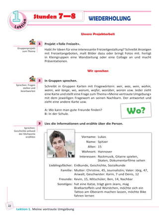 Lektion 1. Meine vertraute Umgebung
22
Le ktion
11 WIEDERHOLUNGStunden 7—8
Unsere Projektarbeit
1 Projekt «Tolle Freizeit».
Habt ihr Ideen für eine interessante Freizeitgestaltung? Schreibt Anzeigen
mit Freizeitangeboten, malt Bilder dazu oder bringt Fotos mit. Fertigt
in Kleingruppen eine Wandzeitung oder eine Collage an und macht
Präsentationen.
Wir sprechen
2 In Gruppen sprechen.
Schreibt in Gruppen Karten mit Fragewörtern: wer, was, wen, wohin,
wann, wie lange, wo, warum, wofür, worüber, woran usw. Jeder zieht
eine Karte und stellt eine Frage zum Thema «Meine vertraute Umgebung»
mit dem jeweiligen Fragewort an seinen Nachbarn. Der antwortet und
zieht eine andere Karte usw.
A: Wo kann man gute Freunde finden?
B: In der Schule.
3 Lies die Informationen und erzähle über die Person.
Vorname: Lukas
Name: Spitzer
Alter: 15
Wohnort: Hannover
Interessen: Rockmusik, Gitarre spielen,
Skaten, Dokumentarfilme sehen
Lieblingsfächer: Erdkunde, Geschichte, Sozialkunde
Familie: Mutter: Christine, 45, Journalistin; Vater: Jörg, 47,
Anwalt; Geschwister: Karin, 7 und Denis, 12
Freunde: Kevin, 15, Mitschüler; Ben, 14, Nachbar
Sonstiges: hat eine Katze, trägt gern Jeans, mag
Bratkartoffeln und Würstchen, möchte sich ein
Tattoo am Oberarm machen lassen, möchte Bike
fahren lernen
1
Gruppenprojekt
zum Thema
2
Sprechen: Fragen
stellen und
beantworten
Wo?
3
Sprechen:
Geschichte anhand
der S chworte
erzählen
Право для безоплатного розміщення підручника в мережі Інтернет має
Міністерство освіти і науки України http://mon.gov.ua/ та Інститут модернізації змісту освіти https://imzo.gov.ua
 
