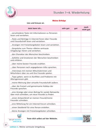 Le ktion
11 Stunden 7—8. WiederholungStunden 7—8. Wiederholung
Lektion 1. Meine vertraute Umgebung
24
Meine Erfolge
Lies und kreuze an.
Jetzt kann ich… sehr gut gut
noch
nicht gut
…verschiedene Texte mit Informationen zu Personen
lesen und verstehen.
...Texte und Beiträge in Internet-Foren über Freunde
und Freundschaft lesen und verstehen.
...Anzeigen mit Freizeitangeboten lesen und verstehen.
…Gespräche zum Thema «Meine vertraute
Umgebung» hören und verstehen.
…den Charakter des Menschen beschreiben.
...Gefühle und Emotionen der Menschen beschreiben
und erklären.
…über meine besten Freunde erzählen.
...über Personen nach angegebenen Infos sprechen.
...Interviews mit meinen Mitschülerinnen und
Mitschülern über sie und ihre Freunde spielen.
...Tipps geben, wenn es Konflikte und Probleme mit
Altersgenossen gibt.
…meine Meinung über virtuelle Freundschaft äußern.
…über die Freizeit und gemeinsame Hobbys der
Freunde sprechen.
...eine Anzeige oder einen Beitrag für soziale Netzwerke
über mich schreiben, um neue Freunde zu finden.
...einen Antwortbrief an meinen Freund/meine
Freundin schreiben.
…eine Mitteilung für ein Internet-Forum schreiben.
...einen Steckbrief für eine Person erstellen.
…kleine Anzeigen mit Freizeitangeboten schreiben.
Teste dich selbst auf der Website.
Geh auf: interac ve.
ranok.com.ua
Право для безоплатного розміщення підручника в мережі Інтернет має
Міністерство освіти і науки України http://mon.gov.ua/ та Інститут модернізації змісту освіти https://imzo.gov.ua
 