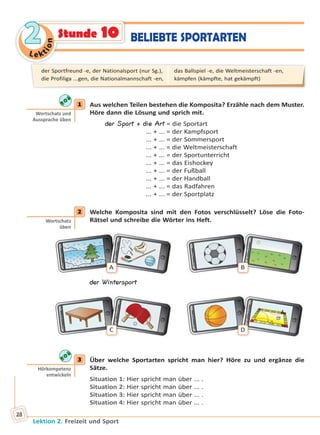 Le ktion
22
Lektion 2. Freizeit und Sport
28
1 Aus welchen Teilen bestehen die Komposita? Erzähle nach dem Muster.
Höre dann die Lösung und sprich mit.
der Sport + die Art = die Sportart
... + ... = der Kampfsport
... + ... = der Sommersport
... + ... = die Weltmeisterschaft
... + ... = der Sportunterricht
... + ... = das Eishockey
... + ... = der Fußball
... + ... = der Handball
... + ... = das Radfahren
... + ... = der Sportplatz
2 Welche Komposita sind mit den Fotos verschlüsselt? Löse die Foto-
Rätsel und schreibe die Wörter ins Heft.
A B
der Wintersport
C D
3 Über welche Sportarten spricht man hier? Höre zu und ergänze die
Sätze.
Situation 1: Hier spricht man über ... .
Situation 2: Hier spricht man über ... .
Situation 3: Hier spricht man über ... .
Situation 4: Hier spricht man über ... .
1
Wortschatz und
Aussprache üben
2
Wortschatz
üben
3
Hörkompetenz
entwickeln
der Sportfreund -e, der Nationalsport (nur Sg.),
die Profiliga ...gen, die Nationalmannschaft -en,
das Ballspiel -e, die Weltmeisterschaft -en,
kämpfen (kämpfte, hat gekämpft)
BELIEBTE SPORTARTENStunde 10
Право для безоплатного розміщення підручника в мережі Інтернет має
Міністерство освіти і науки України http://mon.gov.ua/ та Інститут модернізації змісту освіти https://imzo.gov.ua
 