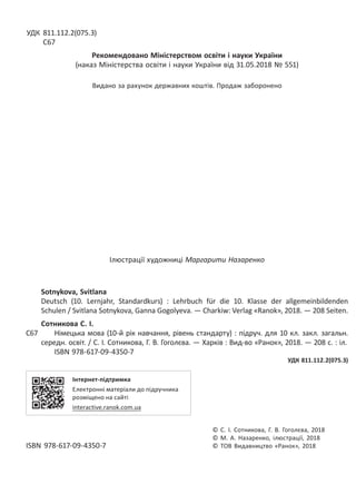 УДК 811.112.2(075.3)
С67
Рекомендовано Міністерством освіти і науки України
(наказ Міністерства освіти і науки України від 31.05.2018 № 551)
Видано за рахунок державних коштів. Продаж заборонено
Ілюстрації художниці Маргарити Назаренко
Sotnykova, Svitlana
Deutsch (10. Lernjahr, Standardkurs) : Lehrbuch für die 10. Klasse der allgemeinbildenden
Schulen / Svitlana Sotnykova, Ganna Gogolyeva. — Charkiw: Verlag «Ranok», 2018. — 208 Seiten.
Сотникова С. І.
С67 Німецька мова (10-й рік навчання, рівень стандарту) : підруч. для 10 кл. закл. загальн.
середн. освіт. / С. І. Сотникова, Г. В. Гоголєва. — Харків : Вид-во «Ранок», 2018. — 208 с. : іл.
ISBN 978-617-09-4350-7
УДК 811.112.2(075.3)
Інтернет-підтримка
Електронні матеріали до підручника
розміщено на сайті
interactive.ranok.com.ua
© С. І. Сотникова, Г. В. Гоголєва, 2018
© М. А. Назаренко, ілюстрації, 2018
ISBN 978-617-09-4350-7 © ТОВ Видавництво «Ранок», 2018
Право для безоплатного розміщення підручника в мережі Інтернет має
Міністерство освіти і науки України http://mon.gov.ua/ та Інститут модернізації змісту освіти https://imzo.gov.ua
 