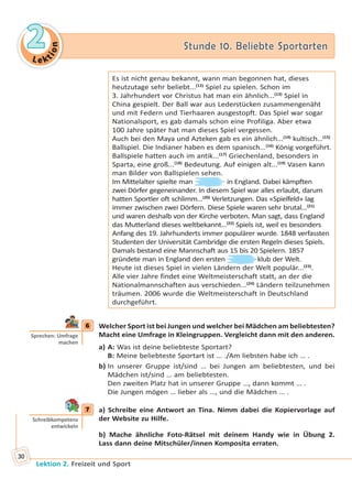 Le ktion
22 Stunde 10. Beliebte SportartenStunde 10. Beliebte Sportarten
Lektion 2. Freizeit und Sport
30
Es ist nicht genau bekannt, wann man begonnen hat, dieses
heutzutage sehr beliebt...(12)
Spiel zu spielen. Schon im
3. Jahrhundert vor Christus hat man ein ähnlich...(13)
Spiel in
China gespielt. Der Ball war aus Lederstücken zusammengenäht
und mit Federn und Tierhaaren ausgestopft. Das Spiel war sogar
Nationalsport, es gab damals schon eine Profiliga. Aber etwa
100 Jahre später hat man dieses Spiel vergessen.
Auch bei den Maya und Azteken gab es ein ähnlich...(14)
kultisch...(15)
Ballspiel. Die Indianer haben es dem spanisch...(16)
König vorgeführt.
Ballspiele hatten auch im antik...(17)
Griechenland, besonders in
Sparta, eine groß...(18)
Bedeutung. Auf einigen alt...(19)
Vasen kann
man Bilder von Ballspielen sehen.
Im Mittelalter spielte man in England. Dabei kämpften
zwei Dörfer gegeneinander. In diesem Spiel war alles erlaubt, darum
hatten Sportler oft schlimm...(20)
Verletzungen. Das «Spielfeld» lag
immer zwischen zwei Dörfern. Diese Spiele waren sehr brutal...(21)
und waren deshalb von der Kirche verboten. Man sagt, dass England
das Mutterland dieses weltbekannt...(22)
Spiels ist, weil es besonders
Anfang des 19. Jahrhunderts immer populärer wurde. 1848 verfassten
Studenten der Universität Cambridge die ersten Regeln dieses Spiels.
Damals bestand eine Mannschaft aus 15 bis 20 Spielern. 1857
gründete man in England den ersten klub der Welt.
Heute ist dieses Spiel in vielen Ländern der Welt populär...(23)
.
Alle vier Jahre findet eine Weltmeisterschaft statt, an der die
Nationalmannschaften aus verschieden...(24)
Ländern teilzunehmen
träumen. 2006 wurde die Weltmeisterschaft in Deutschland
durchgeführt.
6 Welcher Sport ist bei Jungen und welcher bei Mädchen am beliebtesten?
Macht eine Umfrage in Kleingruppen. Vergleicht dann mit den anderen.
a) A: Was ist deine beliebteste Sportart?
B: Meine beliebteste Sportart ist … ./Am liebsten habe ich … .
b) In unserer Gruppe ist/sind … bei Jungen am beliebtesten, und bei
Mädchen ist/sind … am beliebtesten.
Den zweiten Platz hat in unserer Gruppe …, dann kommt … .
Die Jungen mögen … lieber als …, und die Mädchen … .
7 a) Schreibe eine Antwort an Tina. Nimm dabei die Kopiervorlage auf
der Website zu Hilfe.
b) Mache ähnliche Foto-Rätsel mit deinem Handy wie in Übung 2.
Lass dann deine Mitschüler/innen Komposita erraten.
6
Sprechen: Umfrage
machen
7
Schreibkompetenz
entwickeln
Право для безоплатного розміщення підручника в мережі Інтернет має
Міністерство освіти і науки України http://mon.gov.ua/ та Інститут модернізації змісту освіти https://imzo.gov.ua
 