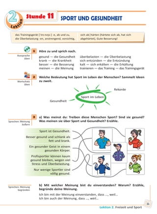 Le kt
ion
22
Lektion 2. Freizeit und Sport
31
SPORT UND GESUNDHEITStunde 11
1 Höre zu und sprich nach.
gesund — die Gesundheit überbelasten — die Überbelastung
krank — die Krankheit sich entzünden — die Entzündung
besser — die Besserung kalt — sich erkälten — die Erkältung
meinen — die Meinung trainieren — das Training — das Trainingsgerät
2 Welche Bedeutung hat Sport im Leben der Menschen? Sammelt Ideen
zu zweit.
Sport im Leben
Rekorde
Gesundheit
3 a) Was meinst du: Treiben diese Menschen Sport? Sind sie gesund?
Was meinen sie über Sport und Gesundheit? Erzähle.
Sport ist Gesundheit.
Besser gesund und schlank als
fett und krank.
Ein gesunder Geist in einem
gesunden Körper.
Profisportler können kaum
gesund bleiben, wegen viel
Stress und Überbelastung.
Nur wenige Sportler sind
völlig gesund.
b) Mit welcher Meinung bist du einverstanden? Warum? Erzähle,
begründe deine Meinung.
Ich bin mit der Meinung einverstanden, dass …, weil…
Ich bin auch der Meinung, dass …, weil…
1
Aussprache
üben
2
Wortschatz
üben
3
Sprechen: Meinung
äußern
Sprechen: Meinung
begründen
das Trainingsgerät [ˈtrɛ:nıŋs-] -e, ab und zu,
die Überbelastung -en, anstrengend, vorsichtig,
sich ab¦härten (härtete sich ab, hat sich
abgehärtet), Gute Besserung!
Право для безоплатного розміщення підручника в мережі Інтернет має
Міністерство освіти і науки України http://mon.gov.ua/ та Інститут модернізації змісту освіти https://imzo.gov.ua
 