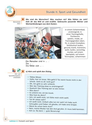 Le ktion
22 Stunde 11. Sport und GesundheitStunde 11. Sport und Gesundheit
Lektion 2. Freizeit und Sport
32
4 Wo sind die Menschen? Was machen sie? Wie fühlen sie sich?
Sieh dir das Bild an und erzähle. Gebrauche passende Wörter und
Wortverbindungen aus dem Kasten.
in einem Schwimmbad,
anstrengend, in
einer Trainingshalle,
Tischtennis
spielen, müde, an
Trainingsgeräten üben,
fit, in einem Eisstadion,
Schlittschuh laufen,
gesund, krank, trainieren,
wohl, laufen, vorsichtig,
munter, auf einem
Sportplatz, auf einem
Tennisplatz, schwimmen
Die Menschen sind in … .
Sie … .
Sie fühlen sich … .
5 a) Hört und spielt den Dialog.
— Tobias Moser.
— Hallo, hier ist Jonas. Wie geht’s? Du warst heute nicht in der
Schule. Geht es dir nicht gut?
— Oh, mir geht es sehr schlecht.
— War das Training etwa zu anstrengend?
— Quatsch! Das Training war so wie immer.
— Was dann?
— Es scheint mir, ich bin krank.
— Was hast du denn?
— Ach, ich weiß nicht. Ich fühle mich nicht wohl.
— Tut dir etwas weh?
— Ich weiß nicht. Einfach alles tut mir weh! Ich habe auch
Schnupfen und Fieber. Ich glaube, ich habe eine Grippe.
— Warst du schon beim Arzt?
— Nein, meine Mutter hat den Arzt gerufen. Er muss bald kommen.
— Ach so. Na dann — gute Besserung!
4
Wortschatz
üben
5
Hör- und
Sprechkompetenz
entwickeln
Право для безоплатного розміщення підручника в мережі Інтернет має
Міністерство освіти і науки України http://mon.gov.ua/ та Інститут модернізації змісту освіти https://imzo.gov.ua
 