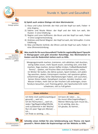 Le kt
ion
22 Stunde 11. Sport und GesundheitStunde 11. Sport und Gesundheit
Lektion 2. Freizeit und Sport
33
b) Spielt auch andere Dialoge mit dem Wortmaterial.
1) Klaus und Lukas Schmidt: der Hals und der Kopf tun weh, Fieber →
eine Angina;
2) Sabine und Nicole Maier: der Kopf und der Hals tun weh, der
Husten → eine Erkältung;
3) Regine und Lene Hoffmann: die Brust und der Kopf tun weh, Fieber
→ eine Lungenentzündung;
4) Andreas und Daniel Wagner: der Kopf tut weh, der Schnupfen → eine
Erkältung;
5) Max und Martin Schlink: die Ohren und der Kopf tun weh, Fieber →
eine Ohrenentzündung.
6 Was macht ihr für eure Gesundheit? Treibt ihr regelmäßig Sport? Sprecht
in Kleingruppen und gebt einander Ratschläge. Das Wortmaterial im
Kasten und die Redemittel stehen euch zu Hilfe.
Morgengymnastik machen, trainieren, sich abhärten, kalt duschen,
wenig Süßes essen, mehr Quark essen, vorsichtig sein, eine Diät
machen, Yoga machen, keinen Kaffee trinken, Fußball/Basketball/
Tennis/… spielen, viel frisches Obst und Gemüse essen, reiten,
im Winter Ski laufen, die Zähne putzen, Sport treiben, sich jeden
Tag waschen, skaten, Extremsport machen, viel spazieren gehen,
schwimmen gehen, keine Überbelastungen haben, sich ausruhen,
keinen Stress haben, Kampfsport machen, Aerobic machen, viel
Wasser trinken, mehr Zeit an der frischen Luft verbringen, einen
Tanzkurs besuchen, zum Training gehen, den Sportunterricht nicht
schwänzen, viel zu Fuß gehen
Etwas mitteilen Etwas raten
Ich fühle mich wohl/unwohl/gut/
gesund/…, weil ich…
Ich bin fit/munter/…, weil ich…
Jeden Tag/Regelmäßig/Oft/Ab
und zu/Zweimal in der Woche/
Nur ein paar Tage pro Monat/ …
ich…
Ich finde es wichtig, … zu…
Ich kann dir raten … zu…
Du musst öfter/regelmäßiger/…
Meiner Meinung nach musst du…
Es ist wichtig, dass du…
Ich glaube, du kannst…
7 Schreibe einen Artikel für eine Schülerzeitung zum Thema «Ist Sport
gesund?». Nimm dabei die Kopiervorlage auf der Website zu Hilfe.
Sprechen:
Dialoge spielen
6
Sprechen:
Informa onen
mi eilen und Tipps
geben
7
Schreibkompetenz
entwickeln
Право для безоплатного розміщення підручника в мережі Інтернет має
Міністерство освіти і науки України http://mon.gov.ua/ та Інститут модернізації змісту освіти https://imzo.gov.ua
 