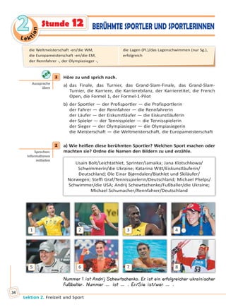 Le ktion
22
Lektion 2. Freizeit und Sport
34
Stunde 12 BERÜHMTE SPORTLER UND SPORTLERINNEN
1 Höre zu und sprich nach.
a) das Finale, das Turnier, das Grand-Slam-Finale, das Grand-Slam-
Turnier, die Karriere, die Karrierebilanz, der Karrieretitel, die French
Open, die Formel 1, der Formel-1-Pilot
b) der Sportler — der Profisportler — die Profisportlerin
der Fahrer — der Rennfahrer — die Rennfahrerin
der Läufer — der Eiskunstläufer — die Eiskunstläuferin
der Spieler — der Tennisspieler — die Tennisspielerin
der Sieger — der Olympiasieger — die Olympiasiegerin
die Meisterschaft — die Weltmeisterschaft, die Europameisterschaft
2 а) Wie heißen diese berühmten Sportler? Welchen Sport machen oder
machten sie? Ordne die Namen den Bildern zu und erzähle.
Usain Bolt/Leichtathlet, Sprinter/Jamaika; Jana Klotschkowa/
Schwimmerin/die Ukraine; Katarina Witt/Eiskunstläuferin/
Deutschland; Ole Einar Bjørndalen/Biathlet und Skiläufer/
Norwegen; Steffi Graf/Tennisspielerin/Deutschland; Michael Phelps/
Schwimmer/die USA; Andrij Schewtschenko/Fußballer/die Ukraine;
Michael Schumacher/Rennfahrer/Deutschland
1
5
2
6
3
7
4
8
Nummer 1 ist Andrij Schewtschenko. Er ist ein erfolgreicher ukrainischer
Fußballer. Nummer … ist … . Er/Sie ist/war … .
1
Aussprache
üben
2
Sprechen:
Informa onen
mi eilen
die Weltmeisterschaft -en/die WM,
die Europameisterschaft -en/die EM,
der Rennfahrer -, der Olympiasieger -,
die Lagen (Pl.)/das Lagenschwimmen (nur Sg.),
erfolgreich
Право для безоплатного розміщення підручника в мережі Інтернет має
Міністерство освіти і науки України http://mon.gov.ua/ та Інститут модернізації змісту освіти https://imzo.gov.ua
 