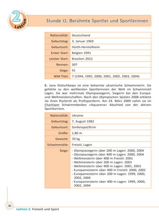 Le ktion
22 Stunde 12. Berühmte Sportler und SportlerinnenStunde 12. Berühmte Sportler und Sportlerinnen
Lektion 2. Freizeit und Sport
36
Nationalität: Deutschland
Geburtstag: 3. Januar 1969
Geburtsort: Hürth-Hermülheim
Erster Start: Belgien 1991
Letzter Start: Brasilien 2012
Rennen: 307
Siege: 91
WM-Titel: 7 (1994, 1995, 2000, 2001, 2002, 2003, 2004)
C. Jana Klotschkowa ist eine bekannte ukrainische Schwimmerin. Sie
gehörte zu den weltbesten Sportlerinnen der Welt im Schwimmstil
Lagen. Sie war mehrmals Olympiasiegerin, Siegerin bei den Europa-
und Weltmeisterschaften. Nach den Olympischen Spielen 2008 erklärte
sie ihren Rücktritt als Profisportlerin. Am 24. März 2009 nahm sie im
Charkiwer Schwimmbecken «Aquarena» Abschied von der aktiven
Sportkarriere.
Nationalität: Ukraine
Geburtstag: 7. August 1982
Geburtsort: Simferopol/Krim
Größe: 1,80 m
Gewicht: 70 kg
Schwimmstile: Freistil, Lagen
Siege: - Olympiasiegerin über 200 m Lagen: 2000, 2004
- Olympiasiegerin über 400 m Lagen: 2000, 2004
- Weltmeisterin über 400 m Freistil: 2001
- Weltmeisterin über 200 m Lagen: 2003
- Weltmeisterin über 400 m Lagen: 2001, 2003
- Europameisterin über 400 m Freistil: 2000, 2002
- Europameisterin über 200 m Lagen: 1999, 2000,
2002, 2004
- Europameisterin über 400 m Lagen: 1999, 2000,
2002, 2004
Право для безоплатного розміщення підручника в мережі Інтернет має
Міністерство освіти і науки України http://mon.gov.ua/ та Інститут модернізації змісту освіти https://imzo.gov.ua
 