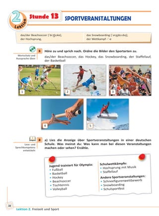 Le ktion
22
Lektion 2. Freizeit und Sport
38
SPORTVERANSTALTUNGENStunde 13
1 Höre zu und sprich nach. Ordne die Bilder den Sportarten zu.
das/der Beachsoccer, das Hockey, das Snowboarding, der Staffellauf,
der Basketball
1
4
2
5
3
2 a) Lies die Anzeige über Sportveranstaltungen in einer deutschen
Schule. Was meinst du: Was kann man bei diesen Veranstaltungen
machen oder sehen? Erzähle.
Jugend trainiert für Olympia:
• Fußball
• Basketball
• Hockey
• Beachsoccer
• Tischtennis
• Volleyball
Schulwettkämpfe:
• Hochsprung mit Musik
• Staffellauf
Andere Sportveranstaltungen:
• Schneefigurenwettbewerb
• Snowboarding
• Schulsportfest
J
1
Wortschatz und
Aussprache üben
2
Lese- und
Sprechkompetenz
entwickeln
das/der Beachsoccer [ˈbi:t͜ʃsɔkɐ],
der Hochsprung,
das Snowboarding [ˈsnɔ͜ʊbɔ:dıŋ],
der Wettkampf -¨-e
Право для безоплатного розміщення підручника в мережі Інтернет має
Міністерство освіти і науки України http://mon.gov.ua/ та Інститут модернізації змісту освіти https://imzo.gov.ua
 