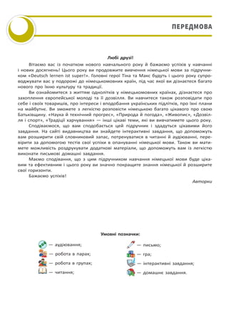 Любі друзі!
Вітаємо вас із початком нового навчального року й бажаємо успіхів у навчанні
і нових досягнень! Цього року ви продовжите вивчення німецької мови за підручни-
ком «Deutsch lernen ist super!». Головні герої Тіна та Макс будуть і цього року супро-
воджувати вас у подорожі до німецькомовних країн, під час якої ви дізнаєтеся багато
нового про їхню культуру та традиції.
Ви ознайомитеся з життям однолітків у німецькомовних країнах, дізнаєтеся про
захоплення європейської молоді та її дозвілля. Ви навчитеся також розповідати про
себе і своїх товаришів, про інтереси і вподобання українських підлітків, про їхні плани
на майбутнє. Ви зможете з легкістю розповісти німецькою багато цікавого про свою
Батьківщину. «Наука й технічний прогрес», «Природа й погода», «Живопис», «Дозвіл-
ля і спорт», «Традіції харчування» — інші цікаві теми, які ви вивчатимете цього року.
Сподіваємося, що вам сподобається цей підручник і здадуться цікавими його
завдання. На сайті видавництва ви знайдете інтерактивні завдання, що допоможуть
вам розширити свій словниковий запас, потренуватися в читанні й аудіюванні, пере-
вірити за допомогою тестів свої успіхи в опануванні німецької мови. Також ви мати-
мете можливість роздрукувати додаткові матеріали, що допоможуть вам із легкістю
виконати письмові домашні завдання.
Маємо сподівання, що з цим підручником навчання німецької мови буде ціка-
вим та ефективним і цього року ви значно покращите знання німецької й розширите
свої горизонти.
Бажаємо успіхів!
Авторки
— аудіювання;
— робота в парах;
— робота в групах;
— читання;
— письмо;
— гра;
— інтерактивні завдання;
— домашнє завдання.
Умовні позначки:
ПЕРЕДМОВАПЕРЕДМОВА
Право для безоплатного розміщення підручника в мережі Інтернет має
Міністерство освіти і науки України http://mon.gov.ua/ та Інститут модернізації змісту освіти https://imzo.gov.ua
 