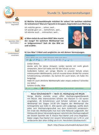 Le kt
ion
22 Stunde 13. SportveranstaltungenStunde 13. Sportveranstaltungen
Lektion 2. Freizeit und Sport
39
b) Welche Schulwettkämpfe möchtet ihr sehen? An welchen möchtet
ihr teilnehmen? Warum? Sprecht in Gruppen, begründet eure Meinung.
Ich möchte gerne … sehen, weil…
Ich würde gern an … teilnehmen, weil…
Ich könnte auch … mitmachen, weil…
3 a) Wen siehst du auf dem Bild? Was macht
der Junge? An welchem Wettkampf hat
er teilgenommen? Sieh dir das Bild an
und erzähle.
b) Lies Max’ E-Mail und vergleiche sie mit deinen Vermutungen.
Lieber Anton,
danke sehr für deine Antwort. Leider konnte ich nicht gleich
antworten, denn ich hatte viel für die Schule zu tun.
Außerdem hatten wir vorige Woche in unserer Schule einen
interessanten Wettbewerb, und ich musste einen Artikel für unsere
Schülerzeitung schreiben. Du kannst ihn auch lesen, ich habe ihn
beigelegt.
Habt ihr auch ähnliche Wettkämpfe oder etwas anderes? Schreibe
mir bitte!
Schöne Grüße, Max
Neue Schulrekorde!!! — Beim 11. Hochsprung mit Musik
Vorige Woche startete unser elfter Hochsprungwettbewerb
mit Musik. Alle interessierten Schüler der Klassen 5—10 waren
eingeladen. 26 Schülerinnen und Schüler nahmen an diesem
Wettkampf teil. Gegen 14.30 Uhr begann der Wettkampf. Die
Anfangshöhe war 0,82 m. Alle waren sehr aufgeregt, wollte doch
jeder sein Hochsprungresultat aus dem Unterricht verbessern.
Am Ende des Wettkampfes hat man tolle Rekorde aufgestellt. Der
Höhepunkt dieser Veranstaltung war natürlich das Hochsprungduell
der besten Sportler der 9. Klasse Paul Bartel und Linus Bogedain.
Dabei siegte Paul Bartel mit neuem Schulrekord von 1,70 m und
verbesserte den alten Erfolg um 6 cm. Herzlichen Glückwunsch!
Nach: http://www.schulmodell.de/sport.htm
Sprechen: Meinung
begründen
3
Sprechen: Bild
beschreiben
Lesekompetenz
entwickeln
Право для безоплатного розміщення підручника в мережі Інтернет має
Міністерство освіти і науки України http://mon.gov.ua/ та Інститут модернізації змісту освіти https://imzo.gov.ua
 