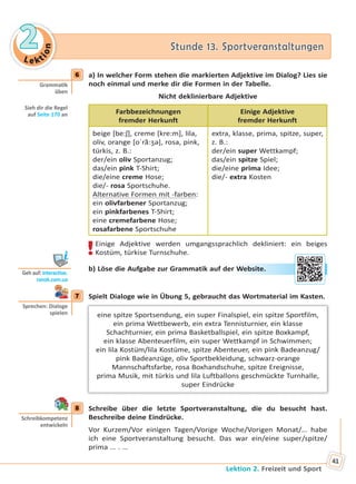 Le kt
ion
22 Stunde 13. SportveranstaltungenStunde 13. Sportveranstaltungen
Lektion 2. Freizeit und Sport
41
6 a) In welcher Form stehen die markierten Adjektive im Dialog? Lies sie
noch einmal und merke dir die Formen in der Tabelle.
Nicht deklinierbare Adjektive
Farbbezeichnungen
fremder Herkunft
Einige Adjektive
fremder Herkunft
beige [be:ʃ], creme [kre:m], lila,
oliv, orange [oˈrã:ʒə], rosa, pink,
türkis, z. B.:
der/ein oliv Sportanzug;
das/ein pink T-Shirt;
die/eine creme Hose;
die/- rosa Sportschuhe.
Alternative Formen mit -farben:
ein olivfarbener Sportanzug;
ein pinkfarbenes T-Shirt;
eine cremefarbene Hose;
rosafarbene Sportschuhe
extra, klasse, prima, spitze, super,
z. B.:
der/ein super Wettkampf;
das/ein spitze Spiel;
die/eine prima Idee;
die/- extra Kosten
!Einige Adjektive werden umgangssprachlich dekliniert: ein beiges
Kostüm, türkise Turnschuhe.
b) Löse die Aufgabe zur Grammatik auf der Website.
7 Spielt Dialoge wie in Übung 5, gebraucht das Wortmaterial im Kasten.
eine spitze Sportsendung, ein super Finalspiel, ein spitze Sportfilm,
ein prima Wettbewerb, ein extra Tennisturnier, ein klasse
Schachturnier, ein prima Basketballspiel, ein spitze Boxkampf,
ein klasse Abenteuerfilm, ein super Wettkampf in Schwimmen;
ein lila Kostüm/lila Kostüme, spitze Abenteuer, ein pink Badeanzug/
pink Badeanzüge, oliv Sportbekleidung, schwarz-orange
Mannschaftsfarbe, rosa Boxhandschuhe, spitze Ereignisse,
prima Musik, mit türkis und lila Luftballons geschmückte Turnhalle,
super Eindrücke
8 Schreibe über die letzte Sportveranstaltung, die du besucht hast.
Beschreibe deine Eindrücke.
Vor Kurzem/Vor einigen Tagen/Vorige Woche/Vorigen Monat/… habe
ich eine Sportveranstaltung besucht. Das war ein/eine super/spitze/
prima … . …
6
Gramma k
üben
Sieh dir die Regel
auf Seite 170 an
Geh auf: interac ve.
ranok.com.ua
r WWebsitee.
7
Sprechen: Dialoge
spielen
8
Schreibkompetenz
entwickeln
Право для безоплатного розміщення підручника в мережі Інтернет має
Міністерство освіти і науки України http://mon.gov.ua/ та Інститут модернізації змісту освіти https://imzo.gov.ua
 