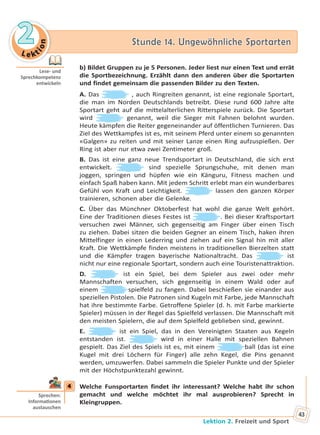 Le kt
ion
22 Stunde 14. Ungewöhnliche SportartenStunde 14. Ungewöhnliche Sportarten
Lektion 2. Freizeit und Sport
43
b) Bildet Gruppen zu je 5 Personen. Jeder liest nur einen Text und errät
die Sportbezeichnung. Erzählt dann den anderen über die Sportarten
und findet gemeinsam die passenden Bilder zu den Texten.
A. Das , auch Ringreiten genannt, ist eine regionale Sportart,
die man im Norden Deutschlands betreibt. Diese rund 600 Jahre alte
Sportart geht auf die mittelalterlichen Ritterspiele zurück. Die Sportart
wird genannt, weil die Sieger mit Fahnen belohnt wurden.
Heute kämpfen die Reiter gegeneinander auf öffentlichen Turnieren. Das
Ziel des Wettkampfes ist es, mit seinem Pferd unter einem so genannten
«Galgen» zu reiten und mit seiner Lanze einen Ring aufzuspießen. Der
Ring ist aber nur etwa zwei Zentimeter groß.
B. Das ist eine ganz neue Trendsportart in Deutschland, die sich erst
entwickelt. sind spezielle Sprungschuhe, mit denen man
joggen, springen und hüpfen wie ein Känguru, Fitness machen und
einfach Spaß haben kann. Mit jedem Schritt erlebt man ein wunderbares
Gefühl von Kraft und Leichtigkeit. lassen den ganzen Körper
trainieren, schonen aber die Gelenke.
C. Über das Münchner Oktoberfest hat wohl die ganze Welt gehört.
Eine der Traditionen dieses Festes ist . Bei dieser Kraftsportart
versuchen zwei Männer, sich gegenseitig am Finger über einen Tisch
zu ziehen. Dabei sitzen die beiden Gegner an einem Tisch, haken ihren
Mittelfinger in einen Lederring und ziehen auf ein Signal hin mit aller
Kraft. Die Wettkämpfe finden meistens in traditionellen Bierzelten statt
und die Kämpfer tragen bayerische Nationaltracht. Das ist
nicht nur eine regionale Sportart, sondern auch eine Touristenattraktion.
D. ist ein Spiel, bei dem Spieler aus zwei oder mehr
Mannschaften versuchen, sich gegenseitig in einem Wald oder auf
einem spielfeld zu fangen. Dabei beschießen sie einander aus
speziellen Pistolen. Die Patronen sind Kugeln mit Farbe, jede Mannschaft
hat ihre bestimmte Farbe. Getroffene Spieler (d. h. mit Farbe markierte
Spieler) müssen in der Regel das Spielfeld verlassen. Die Mannschaft mit
den meisten Spielern, die auf dem Spielfeld geblieben sind, gewinnt.
E. ist ein Spiel, das in den Vereinigten Staaten aus Kegeln
entstanden ist. wird in einer Halle mit speziellen Bahnen
gespielt. Das Ziel des Spiels ist es, mit einem ball (das ist eine
Kugel mit drei Löchern für Finger) alle zehn Kegel, die Pins genannt
werden, umzuwerfen. Dabei sammeln die Spieler Punkte und der Spieler
mit der Höchstpunktezahl gewinnt.
4 Welche Funsportarten findet ihr interessant? Welche habt ihr schon
gemacht und welche möchtet ihr mal ausprobieren? Sprecht in
Kleingruppen.
Lese- und
Sprechkompetenz
entwickeln
4
Sprechen:
Informa onen
austauschen
Право для безоплатного розміщення підручника в мережі Інтернет має
Міністерство освіти і науки України http://mon.gov.ua/ та Інститут модернізації змісту освіти https://imzo.gov.ua
 