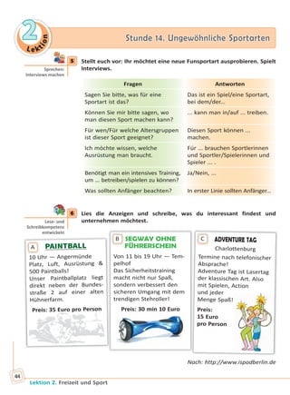 Le ktion
22 Stunde 14. Ungewöhnliche SportartenStunde 14. Ungewöhnliche Sportarten
Lektion 2. Freizeit und Sport
44
5 Stellt euch vor: Ihr möchtet eine neue Funsportart ausprobieren. Spielt
Interviews.
Fragen Antworten
Sagen Sie bitte, was für eine
Sportart ist das?
Das ist ein Spiel/eine Sportart,
bei dem/der...
Können Sie mir bitte sagen, wo
man diesen Sport machen kann?
... kann man in/auf ... treiben.
Für wen/Für welche Altersgruppen
ist dieser Sport geeignet?
Diesen Sport können ...
machen.
Ich möchte wissen, welche
Ausrüstung man braucht.
Für ... brauchen Sportlerinnen
und Sportler/Spielerinnen und
Spieler ... .
Benötigt man ein intensives Training,
um ... betreiben/spielen zu können?
Ja/Nein, ...
Was sollten Anfänger beachten? In erster Linie sollten Anfänger...
6 Lies die Anzeigen und schreibe, was du interessant findest und
unternehmen möchtest.
SEGWAY OHNE
FÜHRERSCHEIN
Von 11 bis 19 Uhr — Tem-
pelhof
Das Sicherheitstraining
macht nicht nur Spaß,
sondern verbessert den
sicheren Umgang mit dem
trendigen Stehroller!
Preis: 30 min 10 Euro
B
PAINTBALLPAINTBALL
10 Uhr — Angermünde
Platz, Luft, Ausrüstung &
500 Paintballs!
Unser Paintballplatz liegt
direkt neben der Bundes-
straße 2 auf einer alten
Hühnerfarm.
Preis: 35 Euro pro Person
A
ADVENTURE TAG
Charlottenburg
Termine nach telefonischer
Absprache!
Adventure Tag ist Lasertag
der klassischen Art. Also
mit Spielen, Action
und jeder
Menge Spaß!
Preis:
15 Euro
pro Person
C
Nach: http://www.ispodberlin.de
5
Sprechen:
Interviews machen
6
Lese- und
Schreibkompetenz
entwickeln
Право для безоплатного розміщення підручника в мережі Інтернет має
Міністерство освіти і науки України http://mon.gov.ua/ та Інститут модернізації змісту освіти https://imzo.gov.ua
 