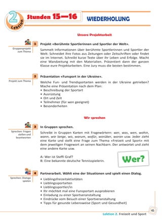 Lektion 2. Freizeit und Sport
45
Le kt
ion
22 WIEDERHOLUNGStunden 15—16
Unsere Projektarbeit
1 Projekt «Berühmte Sportlerinnen und Sportler der Welt».
Sammelt Informationen über berühmte Sportlerinnen und Sportler der
Welt: Schneidet ihre Fotos aus Zeitungen oder Zeitschriften oder findet
sie im Internet. Schreibt kurze Texte über ihr Leben und Erfolge. Macht
eine Wandzeitung mit den Materialien. Präsentiert dann der ganzen
Klasse eure Projektarbeiten. Eine Jury muss die besten bestimmen.
2 Präsentation «Funsport in der Ukraine».
Welche Fun- und Trendsportarten werden in der Ukraine getrieben?
Mache eine Präsentation nach dem Plan:
• Beschreibung der Sportart
• Ausrüstung
• Ort und Zeit
• Teilnehmer (für wen geeignet)
• Besonderheiten
Wir sprechen
3 In Gruppen sprechen.
Schreibt in Gruppen Karten mit Fragewörtern: wer, was, wen, wohin,
wann, wie lange, wo, warum, wofür, worüber, woran usw. Jeder zieht
eine Karte und stellt eine Frage zum Thema «Freizeit und Sport» mit
dem jeweiligen Fragewort an seinen Nachbarn. Der antwortet und zieht
eine andere Karte usw.
A: Wer ist Steffi Graf?
B: Eine bekannte deutsche Tennisspielerin.
4 Partnerarbeit. Wählt eine der Situationen und spielt einen Dialog.
• Lieblingsfreizeitaktivitäten
• Lieblingssportarten
• Lieblingssportler/in
• Ihr möchtet mal eine Funsportart ausprobieren
• Einladung zu einer Sportveranstaltung
• Eindrücke vom Besuch einer Sportveranstaltung
• Tipps für gesunde Lebensweise (Sport und Gesundheit)
1
Gruppenprojekt
zum Thema
2
Projekt zum Thema
3
Sprechen: Fragen
stellen und
beantworten
Wer?
4
Sprechen: Dialoge
spielen
Право для безоплатного розміщення підручника в мережі Інтернет має
Міністерство освіти і науки України http://mon.gov.ua/ та Інститут модернізації змісту освіти https://imzo.gov.ua
 