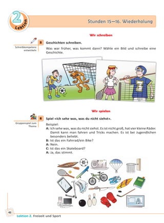 Le ktion
22 Stunden 15—16. WiederholungStunden 15—16. Wiederholung
Lektion 2. Freizeit und Sport
46
Wir schreiben
5 Geschichten schreiben.
Was war früher, was kommt dann? Wähle ein Bild und schreibe eine
Geschichte.
Wir spielen
6 Spiel «Ich sehe was, was du nicht siehst».
Beispiel:
A: Ich sehe was, was du nicht siehst. Es ist nicht groß, hat vier kleine Räder.
Damit kann man fahren und Tricks machen. Es ist bei Jugendlichen
besonders beliebt.
B: Ist das ein Fahrrad/ein Bike?
A: Nein.
C: Ist das ein Skateboard?
A: Ja, das stimmt.
5
Schreibkompetenz
entwickeln
6
Gruppenspiel zum
Thema
Право для безоплатного розміщення підручника в мережі Інтернет має
Міністерство освіти і науки України http://mon.gov.ua/ та Інститут модернізації змісту освіти https://imzo.gov.ua
 