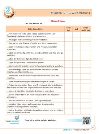 Le kt
ion
22 Stunden 15—16. WiederholungStunden 15—16. Wiederholung
Lektion 2. Freizeit und Sport
47
Meine Erfolge
Lies und kreuze an.
Jetzt kann ich…
sehr
gut
gut
noch
nicht gut
…verschiedene Texte über Sport, Sportler/innen und
Sportveranstaltungen lesen und verstehen.
...Anzeigen mit Freizeitangeboten verstehen.
…Gespräche zum Thema «Freizeit und Sport» verstehen.
…über verschiedene Sportarten und Freizeitaktivitäten
sprechen.
…über berühmte Sportlerinnen und Sportler und ihre Erfolge
erzählen.
...über die Rolle des Sports diskutieren.
...Tipps für gesunde Lebensweise geben.
...über meine Eindrücke von einer Sportveranstaltung sprechen.
…eine Umfrage über die beliebtesten Freizeitaktivitäten
machen und kommentieren.
…Interviews mit berühmten Sportlerinnen und Sportlern
machen.
…über verschiedene Sportveranstaltungen erzählen.
...Präsentationen über Fun- und Trendsport, die beliebtesten
Freizeitaktivitäten der Jugendlichen in der Ukraine machen.
...einen Artikel über die Rolle des Sports schreiben.
...einen Antwortbrief an meinen Freund/meine Freundin
schreiben.
…einen Kommentar zu einer Umfrage schreiben.
...ein Quiz über einen weltbekannten Sportler/eine
weltbekannte Sportlerin machen.
…kleine Anzeigen mit Freizeitangeboten lesen und schreiben,
was ich interessant finde.
Teste dich selbst auf der Website.
Geh auf: interac ve.
ranok.com.ua
Право для безоплатного розміщення підручника в мережі Інтернет має
Міністерство освіти і науки України http://mon.gov.ua/ та Інститут модернізації змісту освіти https://imzo.gov.ua
 